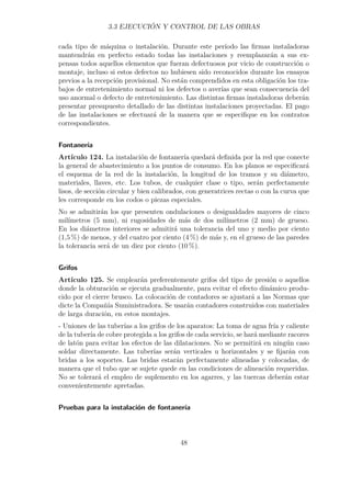 3.3 EJECUCIÓN Y CONTROL DE LAS OBRAS 
cada tipo de máquina o instalación. Durante este período las firmas instaladoras 
mantendrán en perfecto estado todas las instalaciones y reemplazarán a sus ex-pensas 
todos aquellos elementos que fueran defectuosos por vicio de construcción o 
montaje, incluso si estos defectos no hubiesen sido reconocidos durante los ensayos 
previos a la recepción provisional. No están comprendidos en esta obligación los tra-bajos 
de entretenimiento normal ni los defectos o averías que sean consecuencia del 
uso anormal o defecto de entretenimiento. Las distintas firmas instaladoras deberán 
presentar presupuesto detallado de las distintas instalaciones proyectadas. El pago 
de las instalaciones se efectuará de la manera que se especifique en los contratos 
correspondientes. 
Fontanería 
Artículo 124. La instalación de fontanería quedará definida por la red que conecte 
la general de abastecimiento a los puntos de consumo. En los planos se especificará 
el esquema de la red de la instalación, la longitud de los tramos y su diámetro, 
materiales, llaves, etc. Los tubos, de cualquier clase o tipo, serán perfectamente 
lisos, de sección circular y bien calibrados, con generatrices rectas o con la curva que 
les corresponde en los codos o piezas especiales. 
No se admitirán los que presenten ondulaciones o desigualdades mayores de cinco 
milímetros (5 mm), ni rugosidades de más de dos milímetros (2 mm) de grueso. 
En los diámetros interiores se admitirá una tolerancia del uno y medio por ciento 
(1,5 %) de menos, y del cuatro por ciento (4 %) de más y, en el grueso de las paredes 
la tolerancia será de un diez por ciento (10 %). 
Grifos 
Artículo 125. Se emplearán preferentemente grifos del tipo de presión o aquellos 
donde la obturación se ejecuta gradualmente, para evitar el efecto dinámico produ-cido 
por el cierre brusco. La colocación de contadores se ajustará a las Normas que 
dicte la Compañía Suministradora. Se usarán contadores construidos con materiales 
de larga duración, en estos montajes. 
- Uniones de las tuberías a los grifos de los aparatos: La toma de agua fría y caliente 
de la tubería de cobre protegida a los grifos de cada servicio, se hará mediante racores 
de latón para evitar los efectos de las dilataciones. No se permitirá en ningún caso 
soldar directamente. Las tuberías serán verticales u horizontales y se fijarán con 
bridas a los soportes. Las bridas estarán perfectamente alineadas y colocadas, de 
manera que el tubo que se sujete quede en las condiciones de alineación requeridas. 
No se tolerará el empleo de suplemento en los agarres, y las tuercas deberán estar 
convenientemente apretadas. 
Pruebas para la instalación de fontanería 
48 
 