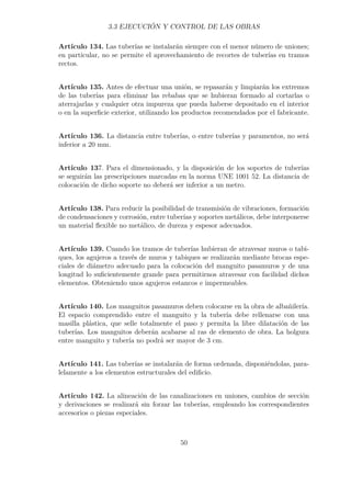3.3 EJECUCIÓN Y CONTROL DE LAS OBRAS 
Artículo 134. Las tuberías se instalarán siempre con el menor número de uniones; 
en particular, no se permite el aprovechamiento de recortes de tuberías en tramos 
rectos. 
Artículo 135. Antes de efectuar una unión, se repasarán y limpiarán los extremos 
de las tuberías para eliminar las rebabas que se hubieran formado al cortarlas o 
aterrajarlas y cualquier otra impureza que pueda haberse depositado en el interior 
o en la superficie exterior, utilizando los productos recomendados por el fabricante. 
Artículo 136. La distancia entre tuberías, o entre tuberías y paramentos, no será 
inferior a 20 mm. 
Artículo 137. Para el dimensionado, y la disposición de los soportes de tuberías 
se seguirán las prescripciones marcadas en la norma UNE 1001 52. La distancia de 
colocación de dicho soporte no deberá ser inferior a un metro. 
Artículo 138. Para reducir la posibilidad de transmisión de vibraciones, formación 
de condensaciones y corrosión, entre tuberías y soportes metálicos, debe interponerse 
un material flexible no metálico, de dureza y espesor adecuados. 
Artículo 139. Cuando los tramos de tuberías hubieran de atravesar muros o tabi-ques, 
los agujeros a través de muros y tabiques se realizarán mediante brocas espe-ciales 
de diámetro adecuado para la colocación del manguito pasamuros y de una 
longitud lo suficientemente grande para permitirnos atravesar con facilidad dichos 
elementos. Obteniendo unos agujeros estancos e impermeables. 
Artículo 140. Los manguitos pasamuros deben colocarse en la obra de albañilería. 
El espacio comprendido entre el manguito y la tubería debe rellenarse con una 
masilla plástica, que selle totalmente el paso y permita la libre dilatación de las 
tuberías. Los manguitos deberán acabarse al ras de elemento de obra. La holgura 
entre manguito y tubería no podrá ser mayor de 3 cm. 
Artículo 141. Las tuberías se instalarán de forma ordenada, disponiéndolas, para-lelamente 
a los elementos estructurales del edificio. 
Artículo 142. La alineación de las canalizaciones en uniones, cambios de sección 
y derivaciones se realizará sin forzar las tuberías, empleando los correspondientes 
accesorios o piezas especiales. 
50 
 