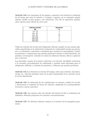 3.3 EJECUCIÓN Y CONTROL DE LAS OBRAS 
Artículo 143. Las conexiones de los equipos y aparatos a las tuberías se realizarán 
de tal forma que entre la tubería y el equipo o aparato, no se transmita ningún 
esfuerzo debido al peso propio y las vibraciones. Por ello la separación máxima 
entre soportes para tubería de acero será: 
Todas las tuberías del circuito del refrigerante deberán cumplir con las normas apli-cables 
especificadas en la solicitud de evaluación de conformidad cuando sea precep-tivo 
y se diseñarán, construirán e instalarán para mantener la estanquidad y resistir 
las presiones y temperaturas que puedan producirse durante el funcionamiento, las 
paradas y el transporte, teniendo en cuenta los esfuerzos térmicos, físicos y químicos 
que se prevean. 
Los materiales, espesor de la pared, resistencia a la tracción, ductilidad, resistencia 
a la corrosión, procedimientos de conformado y pruebas serán adecuados para el 
refrigerante utilizado y resistirán las presiones y esfuerzos que puedan producirse. 
Artículo 144. Los elementos accesorios del equipo, tales como válvulas, instrumen-tación, 
etc., deberán instalarse antes de la parte desmontable de la conexión, hacia 
la red de distribución. 
Artículo 145. La alineación de las canalizaciones en uniones, cambios de sección 
y derivaciones se realizará sin forzar las tuberías, empleando los correspondientes 
accesorios o piezas especiales. 
Artículo 146. Las uniones entre las tuberías del sistema de frío se realizarán por 
soldadura, debiendo prepararse los extremos convenientemente. 
Artículo 147. No deberán realizarse uniones en el interior de los manguitos pasa-muros. 
51 
 