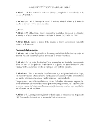3.3 EJECUCIÓN Y CONTROL DE LAS OBRAS 
Artículo 148. Los materiales aislantes térmicos, cumplirán lo especificado en la 
norma UNE 1001 71. 
Artículo 149. Para el montaje, se situará el aislante sobre la tubería y se revestirá 
con los elementos protectores adecuados. 
Válvulas 
Artículo 150. El fabricante deberá suministrar la pérdida de presión a obturador 
abierto y la hermeticidad a obturador cerrado a presión diferencial máxima. 
Artículo 151. El órgano de mando de las válvulas no deberá interferir con el aislante 
térmico de la tubería. 
Pruebas de la instalación 
Artículo 152. Antes de proceder a la entrega definitiva de las instalaciones, se 
deberán realizar los ensayos que se indican en el presente apartado. 
Artículo 153. Las redes de distribución de agua deben ser limpiadas internamente 
antes de efectuar las pruebas hidrostáticas y la puesta en funcionamiento, para 
eliminar polvo, cascarillas, aceites y cualquier otro material extraño. 
Artículo 154. Toda la instalación debe funcionar, bajo cualquier condición de carga, 
sin producir ruidos o vibraciones que puedan considerarse inaceptables o que rebasen 
los niveles máximos establecidos en el reglamento correspondiente. 
Las pruebas correspondientes al sistema de frío de la obra así como su preparación, 
estarán definidos en la memoria, en su apartado correspondiente, “2.5 Pruebas para 
la puesta en marcha”. Así como las correspondientes a las pruebas que pasarán las 
soldadura de las instalaciones. 
Artículo 155. La carga del refrigerante se hará según lo establecido en el apartado 
“2.6 Carga del refrigerante en la instalación”, de la memoria. 
52 
 
