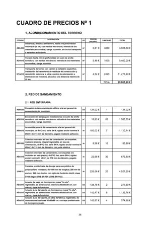 CUADRO DE PRECIOS Nº 1 
1. ACONDICIONAMIENTO DEL TERRENO 
CÓDIGO DESCRIPCIÓN UD 
PRECIO 
UNITARIO 
CANTIDAD TOTAL 
ADL005 
Desbroce y limpieza del terreno, hasta una profundidad 
mínima de 25 cm, con medios mecánicos, retirada de los 
materiales excavados y carga a camión, sin incluir transporte 
a vertedero autorizado. 
m² 0,81 € 4850 3.928,50 € 
ADV010 
Vaciado hasta 2 m de profundidad en suelo de arcilla 
semidura, con medios mecánicos, retirada de los materiales 
excavados y carga a camión. 
m³ 5 ,46 € 1000 5.460,00 € 
GTA010 
Transporte de tierras con camión a vertedero específico, 
instalación de tratamiento de residuos de construcción y 
demolición externa a la obra o centro de valorización o 
eliminación de residuos, situado a una distancia máxima de 
20 km. 
m³ 4 ,52 € 2495 11.277,40 € 
TOTAL 20.665,90 € 
2. RED DE SANEAMIENTO 
2.1 RED ENTERRADA 
ASB020 
Conexión de la acometida del edificio a la red general de 
saneamiento del municipio. 
Ud 1 34,02 € 1 134,02 € 
ADE010 
Excavación en zanjas para instalaciones en suelo de arcilla 
semidura, con medios mecánicos, retirada de los materiales 
excavados y carga a camión. 
m³ 1 8,63 € 85 1.583,55 € 
ASB010 
Acometida general de saneamiento a la red general del 
municipio, de PVC liso, serie SN-4, rigidez anular nominal 4 
kN/m², de 315 mm de diámetro, pegado mediante adhesivo. 
m 160,02 € 7 1.120,14 € 
ASC020 
Colector enterrado en losa de cimentación, sin arquetas, 
mediante sistema integral registrable, en losa de 
cimentación, de PVC liso, serie SN-4, rigidez anular nominal 4 
kN/m², de 110 mm de diámetro, con junta elástica. 
m 8 ,58 € 10 85,80 € 
ASC010 
Colector enterrado de saneamiento, con arquetas (no 
incluidas en este precio), de PVC liso, serie SN-4, rigidez 
anular nominal 4 kN/m², de 110 mm de diámetro, pegado 
mediante adhesivo. 
m 22,66 € 30 679,80 € 
UAI010 
Canaleta prefabricada de drenaje para uso público de 
polipropileno reforzado, de 1000 mm de longitud, 200 mm de 
ancho y 240 mm de alto, con rejilla de fundición dúctil, clase 
D-400 según UNE-EN 124 y UNE-EN 1433. 
m 2 26,06 € 20 4.521,20 € 
ASA010 
Arqueta de paso, de hormigón en masa in situ, 
registrable, de dimensiones interiores 60x60x60 cm, con 
marco y tapa de fundición. 
Ud 1 38,75 € 2 277,50 € 
ASA010 
Arqueta a pie de bajante, de hormigón en masa in situ, 
registrable, de dimensiones interiores 60x60x60 cm, con 
marco y tapa de fundición. 
Ud 1 42,47 € 8 1.139,76 € 
ASA010 
Arqueta a pie de bajante, de obra de fábrica, registrable, de 
dimensiones interiores 50x50x65 cm, con tapa prefabricada 
de hormigón armado. 
Ud 1 43,67 € 4 574,68 € 
36 
 