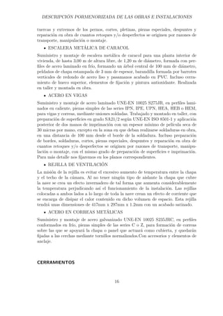 DESCRIPCIÓN PORMENORIZADA DE LAS OBRAS E INSTALACIONES 
tuercas y extremos de los pernos, cortes, pletinas, piezas especiales, despuntes y 
reparación en obra de cuantos retoques y/o desperfectos se originen por razones de 
transporte, manipulación o montaje. 
ESCALERA METÁLICA DE CARACOL 
Suministro y montaje de escalera metálica de caracol para una planta interior de 
vivienda, de hasta 3,00 m de altura libre, de 1,20 m de diámetro, formada con per-files 
de acero laminado en frío, formando un árbol central de 100 mm de diámetro, 
peldaños de chapa estampada de 3 mm de espesor, barandilla formada por barrotes 
verticales de redondo de acero liso y pasamanos acabado en PVC. Incluso cerra-miento 
de hueco superior, elementos de fijación y pintura antioxidante. Realizada 
en taller y montada en obra. 
ACERO EN VIGAS 
Suministro y montaje de acero laminado UNE-EN 10025 S275JR, en perfiles lami-nados 
en caliente, piezas simples de las series IPN, IPE, UPN, HEA, HEB o HEM, 
para vigas y correas, mediante uniones soldadas. Trabajado y montado en taller, con 
preparación de superficies en grado SA21/2 según UNE-EN ISO 8501-1 y aplicación 
posterior de dos manos de imprimación con un espesor mínimo de película seca de 
30 micras por mano, excepto en la zona en que deban realizarse soldaduras en obra, 
en una distancia de 100 mm desde el borde de la soldadura. Incluso preparación 
de bordes, soldaduras, cortes, piezas especiales, despuntes y reparación en obra de 
cuantos retoques y/o desperfectos se originen por razones de transporte, manipu-lación 
o montaje, con el mismo grado de preparación de superficies e imprimación. 
Para más detalle nos fijaremos en los planos correspondientes. 
REJILLA DE VENTILACIÓN 
La misión de la rejilla es evitar el excesivo aumento de temperatura entre la chapa 
y el techo de la cámara. Al no tener ningún tipo de aislante la chapa que cubre 
la nave se crea un efecto invernadero de tal forma que aumenta considerablemente 
la temperatura perjudicando así el funcionamiento de la instalación. Las rejillas 
colocadas a ambos lados a lo largo de toda la nave crean un efecto de corriente que 
se encarga de disipar el calor contenido en dicho volumen de espacio. Esta rejilla 
tendrá unas dimensiones de 417mm x 297mm x 1.2mm con un acabado satinado. 
ACERO EN CORREAS METÁLICAS 
Suministro y montaje de acero galvanizado UNE-EN 10025 S235JRC, en perfiles 
conformados en frío, piezas simples de las series C o Z, para formación de correas 
sobre las que se apoyará la chapa o panel que actuará como cubierta, y quedarán 
fijadas a las cerchas mediante tornillos normalizados.Con accesorios y elementos de 
anclaje. 
CERRAMIENTOS 
16 
 