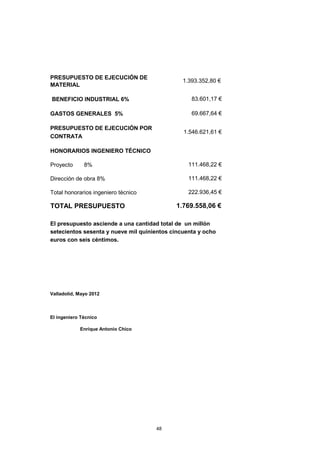 PRESUPUESTO DE EJECUCIÓN DE 
MATERIAL 
BENEFICIO INDUSTRIAL 6% 
GASTOS GENERALES 5% 
PRESUPUESTO DE EJECUCIÓN POR 
CONTRATA 
HONORARIOS INGENIERO TÉCNICO 
Proyecto 8% 
Dirección de obra 8% 
Total honorarios ingeniero técnico 
TOTAL PRESUPUESTO 
Valladolid, Mayo 2012 
El ingeniero Técnico 
Enrique Antonio Chico 
48 
1 .393.352,80 € 
83.601,17 € 
69.667,64 € 
1.546.621,61 € 
111.468,22 € 
111.468,22 € 
222.936,45 € 
1.769.558,06 € 
El presupuesto asciende a una cantidad total de un millón 
setecientos sesenta y nueve mil quinientos cincuenta y ocho 
euros con seis céntimos. 
 