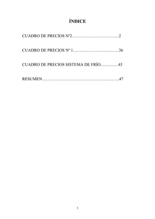 ÍDICE 
CUADRO DE PRECIOS Nº2…………………………….2 
CUADRO DE PRECIOS Nº 1……………………………36 
CUADRO DE PRECIOS SISTEMA DE FRÍO………….43 
RESUMEN………………………………………………..47 
1 
 