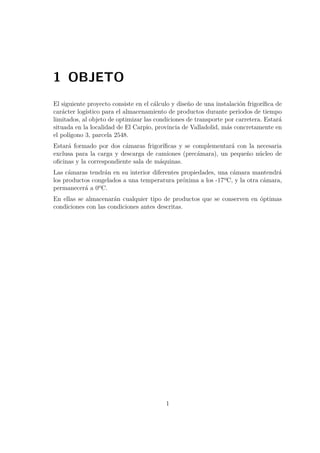 1 OBJETO 
El siguiente proyecto consiste en el cálculo y diseño de una instalación frigorífica de 
carácter logístico para el almacenamiento de productos durante periodos de tiempo 
limitados, al objeto de optimizar las condiciones de transporte por carretera. Estará 
situada en la localidad de El Carpio, provincia de Valladolid, más concretamente en 
el polígono 3, parcela 2548. 
Estará formado por dos cámaras frigoríficas y se complementará con la necesaria 
exclusa para la carga y descarga de camiones (precámara), un pequeño núcleo de 
oficinas y la correspondiente sala de máquinas. 
Las cámaras tendrán en su interior diferentes propiedades, una cámara mantendrá 
los productos congelados a una temperatura próxima a los -17ºC, y la otra cámara, 
permanecerá a 0ºC. 
En ellas se almacenarán cualquier tipo de productos que se conserven en óptimas 
condiciones con las condiciones antes descritas. 
1 
 