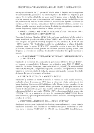 DESCRIPCIÓN PORMENORIZADA DE LAS OBRAS E INSTALACIONES 
con apoyo mínimo de las 2/3 partes del ladrillo sobre el forjado, o sobre angulares 
de acero laminado galvanizado en caliente fijados a los frentes de forjado si, por 
errores de ejecución, el ladrillo no apoya sus 2/3 partes sobre el forjado. Incluso 
enjarjes, mermas, roturas, revestimiento de los frentes de forjado con ladrillos corta-dos, 
colocados con mortero de alta adherencia, encuentro con soportes, formación de 
esquinas, petos de cubierta, formación de dinteles mediante ladrillos a sardinel con 
fábrica armada, jambas y mochetas, juntas de dilatación, ejecución de encuentros y 
puntos singulares y limpieza final de la fábrica ejecutada. 
SISTEMA HISPALAM DE HOJA DE PARTICIÓN INTERIOR DE TABI-QUES 
CERÁMICOS AUTOPORTANTES 
Ejecución de tabique Hispalam 13/60/13, formado por una hoja de ladrillo cerámico 
hueco sencillo de gran formato HispaPlano HISPALAM de 70,5x51,7x6 cm, reci-bido 
con pasta de agarre Hispalam y una placa de yeso laminado A / UNE-EN 520 
- 1200 / longitud / 13 / borde afinado, adherida a cada lado de la fábrica de ladrillo 
mediante pasta de agarre HISPALAM, extendida en toda la superficie. Incluso 
p/p de tratamiento de huecos, paso de instalaciones, pastas de agarre y juntas, cinta 
de juntas y accesorios de montaje. Totalmente terminado y listo para imprimar y 
revestir. 
AISLAMIENTO INTERMEDIO EN PARTICIONES INTERIORES DE HO-JA 
DE FÁBRICA 
Suministro y colocación de aislamiento en particiones interiores de hoja de fábri-ca, 
formado por panel rígido de lana de roca volcánica, según UNE-EN 13162, no 
revestido, de 40 mm de espesor, resistencia térmica 1,15 (mšK)/W, conductividad 
térmica 0,034 W/(mK), simplemente apoyado, colocado a tope para evitar puentes 
térmicos y posterior sellado de todas las uniones entre paneles con cinta de sellado 
de juntas. Incluso p/p de cortes y limpieza. 
PUERTA DE ENTRADA A VIVIENDA DE PVC 
Suministro y montaje de puerta de entrada a vivienda de panel macizo decorado, 
realizado a base de espuma de PVC rígido y estructura celular uniforme, de dos 
hojas abatibles, dimensiones 2000x2100 mm, color blanco, incluso cerradura de se-guridad, 
herrajes, garras de fijación, sellado perimetral de juntas por medio de un 
cordón de silicona neutra y ajuste final en obra. Elaborada en taller, con clasificación 
a la permeabilidad al aire según UNE-EN 12207, a la estanqueidad al agua según 
UNE-EN 12208 y a la resistencia a la carga del viento según UNE-EN 12210. Total-mente 
montada y probada por la empresa instaladora mediante las correspondientes 
pruebas de servicio. 
CARPINTERÍA EXTERIOR DE ALUMINIO CORTIZO 
Suministro y montaje de carpintería de aluminio, anodizado natural, con un espesor 
mínimo de 15 micras, para conformado de ventana abisagrada practicable de aper-tura 
hacia el interior CORTIZO, de 120x120 cm, sistema 2000 Canal Europeo, 
18 
 