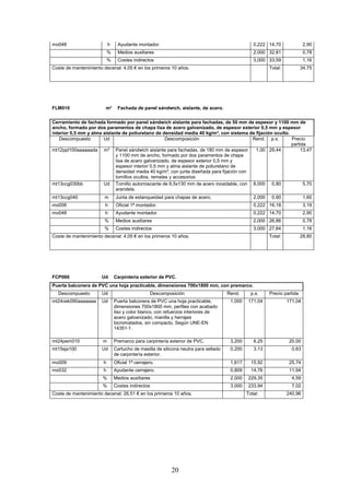 mo048 h Ayudante montador. 0,222 14,70 2,90 
% Medios auxiliares 2,000 32,81 0,78 
% Costes indirectos 3,000 33,59 1,16 
Coste de mantenimiento decenal: 4,05 € en los primeros 10 años. 
Total: 34,75 
FLM010 m² Fachada de panel sándwich, aislante, de acero. 
Cerramiento de fachada formado por panel sándwich aislante para fachadas, de 50 mm de espesor y 1100 mm de 
ancho, formado por dos paramentos de chapa lisa de acero galvanizado, de espesor exterior 0,5 mm y espesor 
interior 0,5 mm y alma aislante de poliuretano de densidad media 40 kg/m³, con sistema de fijación oculto. 
Descompuesto Ud Descomposición Rend. p.s. Precio 
20 
partida 
mt12ppl100aaaaaada m² Panel sándwich aislante para fachadas, de 180 mm de espesor 
y 1100 mm de ancho, formado por dos paramentos de chapa 
lisa de acero galvanizado, de espesor exterior 0,5 mm y 
espesor interior 0,5 mm y alma aislante de poliuretano de 
densidad media 40 kg/m³, con junta diseñada para fijación con 
tornillos ocultos, remates y accesorios. 
1,00 29,44 13,47 
mt13ccg030bb Ud Tornillo autorroscante de 6,5x130 mm de acero inoxidable, con 
arandela. 
8,000 0,80 5,70 
mt13ccg040 m Junta de estanqueidad para chapas de acero. 2,000 0,90 1,60 
mo006 h Oficial 1ª montador. 0,222 16,18 3,19 
mo048 h Ayudante montador. 0,222 14,70 2,90 
% Medios auxiliares 2,000 26,86 0,78 
% Costes indirectos 3,000 27,64 1,16 
Coste de mantenimiento decenal: 4,05 € en los primeros 10 años. 
Total: 28,80 
FCP060 Ud Carpintería exterior de PVC. 
Puerta balconera de PVC una hoja practicable, dimensiones 700x1800 mm, con premarco. 
Descompuesto Ud Descomposición Rend. p.s. Precio partida 
mt24vek090aaaaaaa Ud Puerta balconera de PVC una hoja practicable, 
dimensiones 700x1800 mm, perfiles con acabado 
liso y color blanco, con refuerzos interiores de 
acero galvanizado, manilla y herrajes 
bicromatados, sin compacto, Según UNE-EN 
14351-1. 
1,000 171,04 171,04 
mt24pem010 m Premarco para carpintería exterior de PVC. 3,200 6,25 20,00 
mt15sja100 Ud Cartucho de masilla de silicona neutra para sellado 
de carpintería exterior. 
0,200 3,13 0,63 
mo009 h Oficial 1ª cerrajero. 1,617 15,92 25,74 
mo032 h Ayudante cerrajero. 0,809 14,76 11,94 
% Medios auxiliares 2,000 229,35 4,59 
% Costes indirectos 3,000 233,94 7,02 
Coste de mantenimiento decenal: 26,51 € en los primeros 10 años. 
Total: 240,96 
 