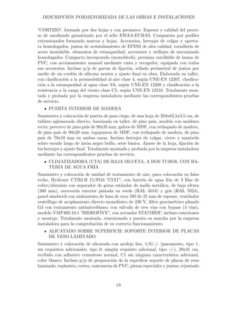 DESCRIPCIÓN PORMENORIZADA DE LAS OBRAS E INSTALACIONES 
CORTIZO, formada por dos hojas y con premarco. Espesor y calidad del proce-so 
de anodizado garantizado por el sello EWAA-EURAS. Compuesta por perfiles 
extrusionados formando marcos y hojas. Accesorios, herrajes de colgar y apertu-ra 
homologados, juntas de acristalamiento de EPDM de alta calidad, tornillería de 
acero inoxidable, elementos de estanqueidad, accesorios y utillajes de mecanizado 
homologados. Compacto incorporado (monoblock), persiana enrollable de lamas de 
PVC, con accionamiento manual mediante cinta y recogedor, equipada con todos 
sus accesorios. Incluso p/p de garras de fijación, sellado perimetral de juntas por 
medio de un cordón de silicona neutra y ajuste final en obra. Elaborada en taller, 
con clasificación a la permeabilidad al aire clase 4, según UNE-EN 12207, clasifica-ción 
a la estanqueidad al agua clase 9A, según UNE-EN 12208 y clasificación a la 
resistencia a la carga del viento clase C5, según UNE-EN 12210. Totalmente mon-tada 
y probada por la empresa instaladora mediante las correspondientes pruebas 
de servicio. 
PUERTA INTERIOR DE MADERA 
Suministro y colocación de puerta de paso ciega, de una hoja de 203x82,5x3,5 cm, de 
tablero aglomerado directo, barnizada en taller, de pino país, modelo con moldura 
recta; precerco de pino país de 90x35 mm; galces de MDF, con rechapado de madera, 
de pino país de 90x20 mm; tapajuntas de MDF, con rechapado de madera, de pino 
país de 70x10 mm en ambas caras. Incluso herrajes de colgar, cierre y manivela 
sobre escudo largo de latón negro brillo, serie básica. Ajuste de la hoja, fijación de 
los herrajes y ajuste final. Totalmente montada y probada por la empresa instaladora 
mediante las correspondientes pruebas de servicio. 
CLIMATIZADORA (UTA) DE BAJA SILUETA, A DOS TUBOS, CON BA-TERÍA 
DE AGUA FRÍA 
Suministro y colocación de unidad de tratamiento de aire, para colocación en falso 
techo, Hydronic CTB2-H 15/FG6 CIAT, con batería de agua fría de 3 filas de 
cobre/aluminio con separador de gotas estándar de malla metálica, de baja altura 
(380 mm), carrocería exterior pintada en verde (RAL 5018) y gris (RAL 7024), 
panel sándwich con aislamiento de lana de roca M0 de 25 mm de espesor, ventilador 
centrífugo de acoplamiento directo monofásico de 230 V, filtro gravimétrico plisado 
G4 con tratamiento antimicrobiano; con válvula de tres vías con bypass (4 vías), 
modelo VMP469.10-1 HIDROFIVE, con actuador STA71HDF; incluso conexiones 
y montaje. Totalmente montada, conexionada y puesta en marcha por la empresa 
instaladora para la comprobación de su correcto funcionamiento. 
ALICATADO SOBRE SUPERFICIE SOPORTE INTERIOR DE PLACAS 
DE YESO LAMINADO 
Suministro y colocación de alicatado con azulejo liso, 1/0/-/- (paramento, tipo 1; 
sin requisitos adicionales, tipo 0; ningún requisito adicional, tipo -/-), 20x31 cm, 
recibido con adhesivo cementoso normal, C1 sin ninguna característica adicional, 
color blanco. Incluso p/p de preparación de la superficie soporte de placas de yeso 
laminado; replanteo, cortes, cantoneras de PVC, piezas especiales y juntas; rejuntado 
19 
 
