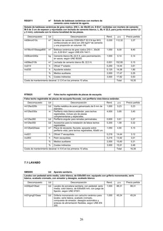 RSG011 m² Solado de baldosas cerámicas con mortero de 
cemento como material de agarre. 
Solado de baldosas cerámicas de gres rústico, 2/0/-/-, de 30x30 cm, 8 €/m², recibidas con mortero de cemento 
M-5 de 3 cm de espesor y rejuntadas con lechada de cemento blanco, L, BL-V 22,5, para junta mínima (entre 1,5 
y 3 mm), coloreada con la misma tonalidad de las piezas. 
Descompuesto Ud Descomposición Rend. p.s. Precio partida 
mt09mor010c m³ Mortero de cemento CEM II/B-P 32,5 N tipo M-5, 
confeccionado en obra con 250 kg/m³ de cemento 
y una proporción en volumen 1/6. 
26 
0,030 112,32 3,37 
mt18bcr010baaga800 m² Baldosa cerámica de gres rústico 2/0/-/-, 30x30 
cm, 8,00 €/m², según UNE-EN 14411. 
1,050 8,00 8,40 
mt08cem040a kg Cemento blanco BL-22,5 X, para pavimentación, 
en sacos, según UNE 80305. 
1,000 0,14 0,14 
mt09lec010b m³ Lechada de cemento blanco BL 22,5 X. 0,001 152,95 0,15 
mo014 h Oficial 1ª solador. 0,250 14,44 3,61 
mo035 h Ayudante solador. 0,125 14,38 1,80 
% Medios auxiliares 2,000 17,47 0,35 
% Costes indirectos 3,000 17,82 0,53 
Coste de mantenimiento decenal: 3,12 € en los primeros 10 años. 
Total: 18,35 
RTB025 m² Falso techo registrable de placas de escayola. 
Falso techo registrable de placas de escayola fisurada, con perfilería vista blanca estándar. 
Descompuesto Ud Descomposición Rend. p.s. Precio partida 
mt12fac020b Ud Varilla metálica de acero galvanizado de 6 mm de 
diámetro. 
1,000 0,23 0,23 
mt12fac030a m Perfilería vista blanca estándar, para techos 
registrables, incluso p/p de piezas 
complementarias y especiales. 
4,000 0,85 3,40 
mt12fac060 Ud Perfilería angular para remates perimetrales. 0,600 0,61 0,37 
mt12fac050 Ud Accesorios para la instalación de falsos techos 
registrables. 
0,200 1,58 0,32 
mt12fpe020aaa m² Placa de escayola, fisurada, apoyada sobre 
perfilería vista, para techos registrables, 60x60 cm. 
1,050 4,90 5,15 
mo021 h Oficial 1ª escayolista. 0,216 14,44 3,12 
mo063 h Peón escayolista. 0,216 13,92 3,01 
% Medios auxiliares 2,000 15,60 0,31 
% Costes indirectos 3,000 15,91 0,48 
Coste de mantenimiento decenal: 4,10 € en los primeros 10 años. 
Total: 16,39 
7.1 LAVABO 
SMS005 Ud Aparato sanitario. 
Lavabo con pedestal serie media, color blanco, de 630x505 mm, equipado con grifería monomando, serie 
básica, acabado cromado, con aireador y desagüe, acabado blanco. 
Descompuesto Ud Descomposición Rend. p.s. Precio partida 
mt30lps010bad Ud Lavabo de porcelana sanitaria, con pedestal, serie 
media, color blanco, de 630x505 mm, con juego de 
fijación, según UNE 67001. 
1,000 88,31 88,31 
mt31gmg010aaa Ud Grifería monomando con cartucho cerámico para 
lavabo, serie básica, acabado cromado, 
compuesta de aireador, desagüe automático y 
enlaces de alimentación flexibles, según UNE-EN 
200. 
1,000 45,24 45,24 
 