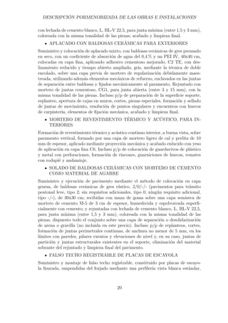 DESCRIPCIÓN PORMENORIZADA DE LAS OBRAS E INSTALACIONES 
con lechada de cemento blanco, L, BL-V 22,5, para junta mínima (entre 1,5 y 3 mm), 
coloreada con la misma tonalidad de las piezas; acabado y limpieza final. 
APLACADO CON BALDOSAS CERÁMICAS PARA EXTERIORES 
Suministro y colocación de aplacado mixto, con baldosas cerámicas de gres prensado 
en seco, con un coeficiente de absorción de agua del 0,4% y un PEI IV, 40x40 cm, 
colocadas en capa fina, aplicando adhesivo cementoso mejorado, C2 TE, con des-lizamiento 
reducido y tiempo abierto ampliado, gris, mediante la técnica de doble 
encolado, sobre una capa previa de mortero de regularización debidamente maes-treada, 
utilizando además elementos mecánicos de refuerzo, enclavados en las juntas 
de separación entre baldosas y fijados mecánicamente al paramento. Rejuntado con 
mortero de juntas cementoso, CG1, para junta abierta (entre 3 y 15 mm), con la 
misma tonalidad de las piezas. Incluso p/p de preparación de la superficie soporte, 
replanteo, apertura de cajas en muros, cortes, piezas especiales, formación y sellado 
de juntas de movimiento, resolución de puntos singulares y encuentros con huecos 
de carpintería, elementos de fijación mecánica, acabado y limpieza final. 
MORTERO DE REVESTIMIENTO TÉRMICO Y ACÚSTICO, PARA IN-TERIORES 
Formación de revestimiento térmico y acústico continuo interior, a buena vista, sobre 
paramento vertical, formado por una capa de mortero ligero de cal y perlita de 10 
mm de espesor, aplicado mediante proyección mecánica y acabado enlucido con yeso 
de aplicación en capa fina C6. Incluso p/p de colocación de guardavivos de plástico 
y metal con perforaciones, formación de rincones, guarniciones de huecos, remates 
con rodapié y andamiaje. 
SOLADO DE BALDOSAS CERÁMICAS CON MORTERO DE CEMENTO 
COMO MATERIAL DE AGARRE 
Suministro y ejecución de pavimento mediante el método de colocación en capa 
gruesa, de baldosas cerámicas de gres rústico, 2/0/-/- (pavimentos para tránsito 
peatonal leve, tipo 2; sin requisitos adicionales, tipo 0; ningún requisito adicional, 
tipo -/-), de 30x30 cm; recibidas con maza de goma sobre una capa semiseca de 
mortero de cemento M-5 de 3 cm de espesor, humedecida y espolvoreada superfi-cialmente 
con cemento; y rejuntadas con lechada de cemento blanco, L, BL-V 22,5, 
para junta mínima (entre 1,5 y 3 mm), coloreada con la misma tonalidad de las 
piezas, dispuesto todo el conjunto sobre una capa de separación o desolidarización 
de arena o gravilla (no incluida en este precio). Incluso p/p de replanteos, cortes, 
formación de juntas perimetrales continuas, de anchura no menor de 5 mm, en los 
límites con paredes, pilares exentos y elevaciones de nivel y, en su caso, juntas de 
partición y juntas estructurales existentes en el soporte, eliminación del material 
sobrante del rejuntado y limpieza final del pavimento. 
FALSO TECHO REGISTRABLE DE PLACAS DE ESCAYOLA 
Suministro y montaje de falso techo registrable, constituido por placas de escayo-la 
fisurada, suspendidas del forjado mediante una perfilería vista blanca estándar, 
20 
 