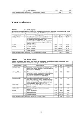 % Costes indirectos 3,000 3,21 0,10 
Coste de mantenimiento decenal: 0,17 € en los primeros 10 años. 
Total: 3,31 
33 
9. SALA DE MÁQUINAS 
FDG010 Ud Puerta de garaje. 
Puerta basculante estándar con muelles para garaje formada por chapa plegada de acero galvanizado, panel 
liso acanalado, acabado galvanizado sendzimir, de 250x230 cm, apertura manual. 
Descompuesto Ud Descomposición Rend. p.s. Precio partida 
mt26pgb010aab Ud Puerta basculante para garaje, estándar de 
compensación por muelles, 250x230 cm, formada 
por paneles de chapa plegada de acero 
galvanizado, lisa acanalada, acabado galvanizado 
sendzimir, incluso accesorios. Según UNE 85101 y 
UNE-EN 13241-1. 
1,000 953,70 953,70 
mo009 h Oficial 1ª cerrajero. 1,758 15,92 27,99 
mo032 h Ayudante cerrajero. 1,758 14,76 25,95 
% Medios auxiliares 2,000 1007,64 20,15 
% Costes indirectos 3,000 1027,79 30,83 
Coste de mantenimiento decenal: 211,72 € en los primeros 10 años. 
Total: 1058,62 
SMS005 Ud Aparato sanitario. 
Lavabo con pedestal serie básica, color blanco, de 650x510 mm, equipado con grifería monomando, serie 
básica, acabado cromado, con aireador y desagüe, acabado blanco. 
Descompuesto Ud Descomposición Rend. p.s. Precio partida 
mt30lps010aaa Ud Lavabo de porcelana sanitaria, con pedestal, serie 
básica, color blanco, de 650x510 mm, con juego de 
fijación, según UNE 67001. 
1,000 50,23 50,23 
mt31gmg010aaa Ud Grifería monomando con cartucho cerámico para 
lavabo, serie básica, acabado cromado, compuesta 
de aireador, desagüe automático y enlaces de 
alimentación flexibles, según UNE-EN 200. 
1,000 45,24 45,24 
mt36www005aa Ud Acoplamiento a pared acodado con plafón, de 
PVC, serie B, acabado blanco, para evacuación de 
aguas residuales (a baja y alta temperatura) en el 
interior de los edificios, enlace mixto de 1 1/4x40 
mm de diámetro, según UNE-EN 1329-1. 
1,000 2,18 2,18 
mt30lla010 Ud Llave de regulación de 1/2, para lavabo o bidé, 
acabado cromado. 
2,000 12,04 24,08 
mt30www010 Ud Material auxiliar para instalación de aparato 
sanitario. 
1,000 1,00 1,00 
mo004 h Oficial 1ª fontanero. 0,993 14,92 14,82 
% Medios auxiliares 2,000 137,55 2,75 
% Costes indirectos 3,000 140,30 4,21 
Coste de mantenimiento decenal: 67,92 € en los primeros 10 años. 
Total: 144,51 
 