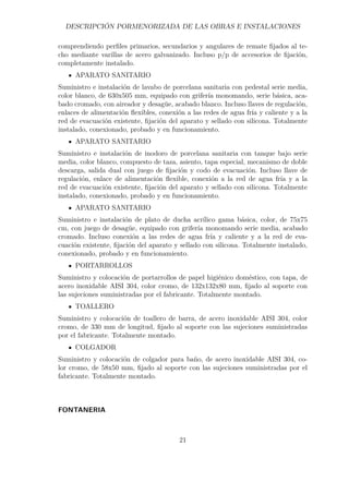 DESCRIPCIÓN PORMENORIZADA DE LAS OBRAS E INSTALACIONES 
comprendiendo perfiles primarios, secundarios y angulares de remate fijados al te-cho 
mediante varillas de acero galvanizado. Incluso p/p de accesorios de fijación, 
completamente instalado. 
APARATO SANITARIO 
Suministro e instalación de lavabo de porcelana sanitaria con pedestal serie media, 
color blanco, de 630x505 mm, equipado con grifería monomando, serie básica, aca-bado 
cromado, con aireador y desagüe, acabado blanco. Incluso llaves de regulación, 
enlaces de alimentación flexibles, conexión a las redes de agua fría y caliente y a la 
red de evacuación existente, fijación del aparato y sellado con silicona. Totalmente 
instalado, conexionado, probado y en funcionamiento. 
APARATO SANITARIO 
Suministro e instalación de inodoro de porcelana sanitaria con tanque bajo serie 
media, color blanco, compuesto de taza, asiento, tapa especial, mecanismo de doble 
descarga, salida dual con juego de fijación y codo de evacuación. Incluso llave de 
regulación, enlace de alimentación flexible, conexión a la red de agua fría y a la 
red de evacuación existente, fijación del aparato y sellado con silicona. Totalmente 
instalado, conexionado, probado y en funcionamiento. 
APARATO SANITARIO 
Suministro e instalación de plato de ducha acrílico gama básica, color, de 75x75 
cm, con juego de desagüe, equipado con grifería monomando serie media, acabado 
cromado. Incluso conexión a las redes de agua fría y caliente y a la red de eva-cuación 
existente, fijación del aparato y sellado con silicona. Totalmente instalado, 
conexionado, probado y en funcionamiento. 
PORTARROLLOS 
Suministro y colocación de portarrollos de papel higiénico doméstico, con tapa, de 
acero inoxidable AISI 304, color cromo, de 132x132x80 mm, fijado al soporte con 
las sujeciones suministradas por el fabricante. Totalmente montado. 
TOALLERO 
Suministro y colocación de toallero de barra, de acero inoxidable AISI 304, color 
cromo, de 330 mm de longitud, fijado al soporte con las sujeciones suministradas 
por el fabricante. Totalmente montado. 
COLGADOR 
Suministro y colocación de colgador para baño, de acero inoxidable AISI 304, co-lor 
cromo, de 58x50 mm, fijado al soporte con las sujeciones suministradas por el 
fabricante. Totalmente montado. 
FONTANERIA 
21 
 
