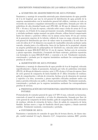 DESCRIPCIÓN PORMENORIZADA DE LAS OBRAS E INSTALACIONES 
ACOMETIDA DE ABASTECIMIENTO DE AGUA POTABLE 
Suministro y montaje de acometida enterrada para abastecimiento de agua potable 
de 2 m de longitud, que une la red general de distribución de agua potable de la 
empresa suministradora con la instalación general del edificio, continua en todo su 
recorrido sin uniones o empalmes intermedios no registrables, formada por tubo de 
polietileno de alta densidad banda azul (PE-100), de 90 mm de diámetro exterior, 
PN = 16 atm y 8,2 mm de espesor, colocada sobre cama o lecho de arena de 15 cm 
de espesor, en el fondo de la zanja previamente excavada, debidamente compactada 
y nivelada mediante equipo manual con pisón vibrante, relleno lateral compactando 
hasta los riñones y posterior relleno con la misma arena hasta 10 cm por encima 
de la generatriz superior de la tubería; collarín de toma en carga colocado sobre la 
red general de distribución que sirve de enlace entre la acometida y la red; llave de 
corte de esfera de 3 de diámetro con mando de cuadradillo colocada mediante unión 
roscada, situada junto a la edificación, fuera de los límites de la propiedad, alojada 
en arqueta prefabricada de polipropileno de 55x55x55 cm, colocada sobre solera de 
hormigón en masa HM-20/P/20/I de 15 cm de espesor. Incluso p/p de accesorios 
y piezas especiales, demolición y levantado del firme existente, posterior reposición 
con hormigón en masa HM-20/P/20/I, y conexión a la red. Totalmente montada, 
conexionada y probada por la empresa instaladora mediante las correspondientes 
pruebas de servicio. 
ALIMENTACIÓN DE AGUA POTABLE 
Suministro y montaje de alimentación de agua potable de 8 m de longitud, colocada 
superficialmente y fijada al paramento, formada por tubo de polietileno reticulado 
(PE-X), de 90 mm de diámetro exterior, serie 5, PN=6 atm y 8,2 mm de espesor; llave 
de corte general de compuerta de latón fundido de 3; filtro retenedor de residuos; 
grifo de comprobación y válvula de retención. Incluso p/p de elementos de montaje 
y sujeción a la obra, accesorios y piezas especiales colocados mediante unión con 
junta a presión reforzada con anillo, y demás material auxiliar. Totalmente montada, 
conexionada y probada por la empresa instaladora mediante las correspondientes 
pruebas de servicio. 
PREINSTALACIÓN DE CONTADOR PARA ABASTECIMIENTO DE AGUA 
POTABLE 
Preinstalación de contador general de agua 1/2 DN 15 mm, colocado en hornacina, 
conectado al ramal de acometida y al tubo de alimentación, formada por llave de 
corte general de compuerta de latón fundido; grifo de comprobación; filtro retenedor 
de residuos; válvula de retención de latón y llave de salida de compuerta de latón 
fundido. Incluso marco y tapa de fundición dúctil para registro y demás material 
auxiliar. Totalmente montada, conexionada y probada. 
CONTADOR DE AGUA 
Suministro e instalación de contador de agua fría de lectura directa, de chorro sim-ple, 
caudal nominal 2,5 ms/h, diámetro 3/4, temperatura máxima 30rC, presión 
22 
 
