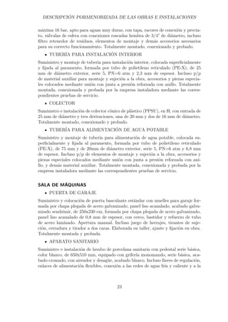 DESCRIPCIÓN PORMENORIZADA DE LAS OBRAS E INSTALACIONES 
máxima 16 bar, apto para aguas muy duras, con tapa, racores de conexión y precin-to, 
válvulas de esfera con conexiones roscadas hembra de 3/4 de diámetro, incluso 
filtro retenedor de residuos, elementos de montaje y demás accesorios necesarios 
para su correcto funcionamiento. Totalmente montado, conexionado y probado. 
TUBERÍA PARA INSTALACIÓN INTERIOR 
Suministro y montaje de tubería para instalación interior, colocada superficialmente 
y fijada al paramento, formada por tubo de polietileno reticulado (PE-X), de 25 
mm de diámetro exterior, serie 5, PN=6 atm y 2,3 mm de espesor. Incluso p/p 
de material auxiliar para montaje y sujeción a la obra, accesorios y piezas especia-les 
colocados mediante unión con junta a presión reforzada con anillo. Totalmente 
montada, conexionada y probada por la empresa instaladora mediante las corres-pondientes 
pruebas de servicio. 
COLECTOR 
Suministro e instalación de colector cónico de plástico (PPSU), en H, con entrada de 
25 mm de diámetro y tres derivaciones, una de 20 mm y dos de 16 mm de diámetro. 
Totalmente montado, conexionado y probado. 
TUBERÍA PARA ALIMENTACIÓN DE AGUA POTABLE 
Suministro y montaje de tubería para alimentación de agua potable, colocada su-perficialmente 
y fijada al paramento, formada por tubo de polietileno reticulado 
(PE-X), de 75 mm y de 20mm de diámetro exterior, serie 5, PN=6 atm y 6,8 mm 
de espesor. Incluso p/p de elementos de montaje y sujeción a la obra, accesorios y 
piezas especiales colocados mediante unión con junta a presión reforzada con ani-llo, 
y demás material auxiliar. Totalmente montada, conexionada y probada por la 
empresa instaladora mediante las correspondientes pruebas de servicio. 
SALA DE MÁQUINAS 
PUERTA DE GARAJE 
Suministro y colocación de puerta basculante estándar con muelles para garaje for-mada 
por chapa plegada de acero galvanizado, panel liso acanalado, acabado galva-nizado 
sendzimir, de 250x230 cm, formada por chapa plegada de acero galvanizado, 
panel liso acanalado de 0,8 mm de espesor, con cerco, bastidor y refuerzo de tubo 
de acero laminado. Apertura manual. Incluso juego de herrajes, tirantes de suje-ción, 
cerradura y tirador a dos caras. Elaborada en taller, ajuste y fijación en obra. 
Totalmente montada y probada. 
APARATO SANITARIO 
Suministro e instalación de lavabo de porcelana sanitaria con pedestal serie básica, 
color blanco, de 650x510 mm, equipado con grifería monomando, serie básica, aca-bado 
cromado, con aireador y desagüe, acabado blanco. Incluso llaves de regulación, 
enlaces de alimentación flexibles, conexión a las redes de agua fría y caliente y a la 
23 
 