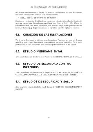 6.1 CONEXIÓN DE LAS INSTALACIONES 
red de evacuación existente, fijación del aparato y sellado con silicona. Totalmente 
instalado, conexionado, probado y en funcionamiento. 
AISLAMIENTO TÉRMICO DE TUBERÍAS 
Suministro y colocación de aislamiento térmico de tubería en instalación térmica de 
procesos industriales, formado por coquilla de lana de roca, de 33 , 27 y 57 mm de 
diámetro interior y 80,0 mm de espesor, con un corte longitudinal para facilitar su 
montaje. Incluso p/p de preparación de la superficie soporte, replanteo y cortes. 
6.1. CONEXIÓN DE LAS INSTALACIONES 
Por la parte derecha de la oficina a una distancia de 7 metros, hay una red de agua 
potable y junto a esta hay otra de evacuación de las aguas residuales. En la parte 
posterior de la finca existe una línea eléctrica para conexionar la instalación. 
6.2. ESTUDIO MEDIOAMBIENTAL 
Este apartado estará detallado en el Anexo C “ESTUDIO MEDIO AMBIENTAL”. 
6.3. ESTUDIO DE SEGURIDAD CONTRA 
INCENDIOS 
Este apartado estará detallado en el Anexo D ”REGLAMENTO DE SEGURIDAD 
CONTRA INCENDIOS EN LOS ESTABLECIMIENTOS INDUSTRIALES”. 
6.4. ESTUDIOS DE SEGURIDAD Y SALUD 
Este apartado estará detallado en el Anexo E “ESTUDIO DE SEGURIDAD Y 
SALUD”. 
24 
 