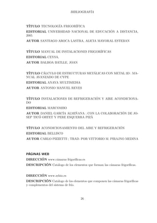 BIBLIOGRAFÍA 
TÍTULO TECNOLOGÍA FRIGORÍFICA 
EDITORIAL UNIVERSIDAD NACIONAL DE EDUCACIÓN A DISTANCIA, 
2005 
AUTOR SANTIAGO AROCA LASTRA, ALICIA MAYORAL ESTEBAN 
TÍTULO MANUAL DE INSTALACIONES FRIGORÍFICAS 
EDITORIAL CEYSA, 
AUTOR BALBOA BATLLE, JOAN 
TÍTULO CÁLCULO DE ESTRUCTURAS METÁLICAS CON METAL 3D : MA-NUAL 
AVANZADO DE CYPE 
EDITORIAL ANAYA MULTIMEDIA 
AUTOR ANTONIO MANUEL REYES 
TÍTULO INSTALACIONES DE REFRIGERACIÓN Y AIRE ACONDICIONA-DO 
EDITORIAL MARCOMBO 
AUTOR DANIEL GARCÍA ALMIÑANA ; CON LA COLABORACIÓN DE JO-SEP 
TICÓ ORTET Y PERE ESQUERRA PIZÀ 
TÍTULO ACONDICIONAMIENTO DEL AIRE Y REFRIGERACIÓN 
EDITORIAL BELLISCO 
AUTOR CARLO PIZZETTI ; TRAD. POR VITTORIO M. PIRAJNO MEDINA 
PÁGINAS WEB 
DIRECCIÓN www.cámaras frigoríficas.es 
DESCRIPCIÓN Catálogo de los elementos que forman las cámaras frigoríficas. 
DIRECCIÓN www.zelsio.es 
DESCRIPCIÓN Catálogo de los elementos que componen las cámaras frigoríficas 
y complementos del sistema de frío. 
26 
 