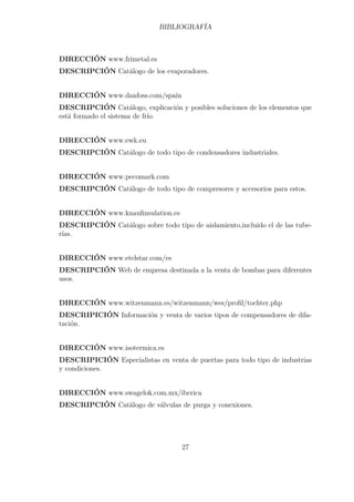 BIBLIOGRAFÍA 
DIRECCIÓN www.frimetal.es 
DESCRIPCIÓN Catálogo de los evaporadores. 
DIRECCIÓN www.danfoss.com/spain 
DESCRIPCIÓN Catálogo, explicación y posibles soluciones de los elementos que 
está formado el sistema de frío. 
DIRECCIÓN www.ewk.eu 
DESCRIPCIÓN Catálogo de todo tipo de condensadores industriales. 
DIRECCIÓN www.pecomark.com 
DESCRIPCIÓN Catálogo de todo tipo de compresores y accesorios para estos. 
DIRECCIÓN www.knaufinsulation.es 
DESCRIPCIÓN Catálogo sobre todo tipo de aislamiento,incluido el de las tube-rías. 
DIRECCIÓN www.etelstar.com/es 
DESCRIPCIÓN Web de empresa destinada a la venta de bombas para diferentes 
usos. 
DIRECCIÓN www.witzenmann.es/witzenmann/wes/profil/tochter.php 
DESCRIPICIÓN Información y venta de varios tipos de compensadores de dila-tación. 
DIRECCIÓN www.isotermica.es 
DESCRIPICIÓN Especialistas en venta de puertas para todo tipo de industrias 
y condiciones. 
DIRECCIÓN www.swagelok.com.mx/iberica 
DESCRIPCIÓN Catálogo de válvulas de purga y conexiones. 
27 
 