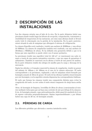 2 DESCRIPCIÓN DE LAS 
INSTALACIONES 
Las dos cámaras estarán una al lado de la otra. En la parte delantera habrá una 
precámara donde tendrá lugar las labores de recepción, comprobación, tratamiento y 
estabilidad de temperatura de las sustancias, así como unas oficinas donde se llevará 
acabo todo lo relacionado con la gestión de la instalación. En la parte posterior, 
estará situada la sala de máquinas que albergará el sistema de refrigeración. 
La cámara frigorífica será cuadrada y tendrá una anchura de 30300mm. y una altura 
de 9400mm. La cámara de congelación también será cuadrada, con una anchura de 
30140mm y 90320mm de altura. Se ha definido esta geometría debido a que es la 
forma que más superficie se puede cubrir con el menor perímetro. 
La precámara tendrá una superficie total de 448 m2, se conexionará con cada cá-mara 
a través de una puerta automática correriza, y que sea capaz de garantizar el 
aislamiento. También se conectará con la oficina a través de una puerta de madera. 
En la parte delantera tendrá dos abrigos de muelles para la carga y descarga de la 
mercancía. 
Según los cálculos y el tamaño comercial la cámara de congelación, tendrá un grosor 
del aislante de 180mm y de 100mm en el caso de la cámara adyacente. El suelo 
correspondiente a la precámara, explanada y sala de máquinas estará formado por 
hormigón armado de 20cm de grosor. El suelo de las oficinas también estará formado 
por este hormigón y en la superficie estarán dispuestas las correspondientes baldosas. 
El suelo que forman las cámaras tendrá una composición distinta para evitar la 
congelación del suelo, en este orden el suelo estará compuesto de abajo hacia arriba 
de: 
10cm. de hormigón de limpieza, bovedillas de 20cm de altura (conexionadas al exte-rior 
mediante tubos para que así haya una corriente de aire por debajo de la cámara), 
6 cm. de hormigón armado, capa anticondensación, doble panel de sandwich de 6 cm 
de espesor colocados perpendicularmente, lámina impermeabilizante y por último 
habrá una capa de 20 cm. de hormigón armado. 
2.1. PÉRDIDAS DE CARGA 
Las diferentes pérdidas que afectarán a nuestra instalación serán: 
2 
 