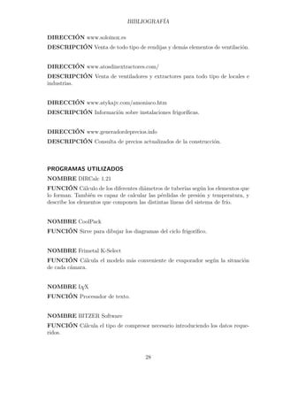 BIBLIOGRAFÍA 
DIRECCIÓN www.soloinox.es 
DESCRIPCIÓN Venta de todo tipo de rendijas y demás elementos de ventilación. 
DIRECCIÓN www.atosdinextractores.com/ 
DESCRIPCIÓN Venta de ventiladores y extractores para todo tipo de locales e 
industrias. 
DIRECCIÓN www.atykajv.com/amoniaco.htm 
DESCRIPCIÓN Información sobre instalaciones frigoríficas. 
DIRECCIÓN www.generadordeprecios.info 
DESCRIPCIÓN Consulta de precios actualizados de la construcción. 
PROGRAMAS UTILIZADOS 
NOMBRE DIRCalc 1.21 
FUNCIÓN Cálculo de los diferentes diámetros de tuberías según los elementos que 
lo forman. También es capaz de calcular las pérdidas de presión y temperatura, y 
describe los elementos que componen las distintas líneas del sistema de frío. 
NOMBRE CoolPack 
FUNCIÓN Sirve para dibujar los diagramas del ciclo frigorífico. 
NOMBRE Frimetal K-Select 
FUNCIÓN Cálcula el modelo más conveniente de evaporador según la situación 
de cada cámara. 
NOMBRE LYX 
FUNCIÓN Procesador de texto. 
NOMBRE BITZER Software 
FUNCIÓN Cálcula el tipo de compresor necesario introduciendo los datos reque-ridos. 
28 
 