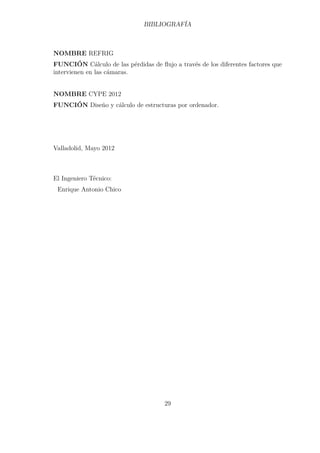 BIBLIOGRAFÍA 
NOMBRE REFRIG 
FUNCIÓN Cálculo de las pérdidas de flujo a través de los diferentes factores que 
intervienen en las cámaras. 
NOMBRE CYPE 2012 
FUNCIÓN Diseño y cálculo de estructuras por ordenador. 
Valladolid, Mayo 2012 
El Ingeniero Técnico: 
Enrique Antonio Chico 
29 
 