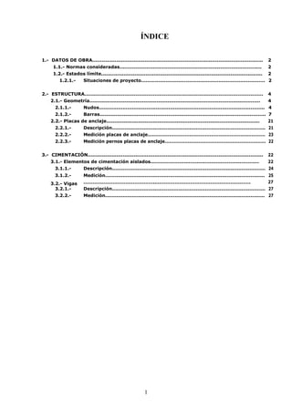 ÍDICE 
1.- DATOS DE OBRA........................................................................................................... 2 
1.1.- Normas consideradas......................................................................................... 2 
1.2.- Estados límite..................................................................................................... 2 
1.2.1.- Situaciones de proyecto................................................................................ 2 
2.- ESTRUCTURA................................................................................................................ 4 
2.1.- Geometría........................................................................................................... 4 
2.1.1.- Nudos......................................................................................................... 4 
2.1.2.- Barras........................................................................................................ 7 
2.2.- Placas de anclaje................................................................................................ 21 
2.2.1.- Descripción................................................................................................. 21 
2.2.2.- Medición placas de anclaje............................................................................ 23 
2.2.3.- Medición pernos placas de anclaje.................................................................. 22 
3.- CIMENTACIÓN.............................................................................................................. 22 
3.1.- Elementos de cimentación aislados.................................................................... 22 
3.1.1.- Descripción................................................................................................. 24 
3.1.2.- Medición..................................................................................................... 25 
3.2.- Vigas ………………………………………..……………………………………………………. 27 
i 
3.2.1.- 
Descripción................................................................................................. 27 
3.2.2.- Medición..................................................................................................... 27 
1 
 