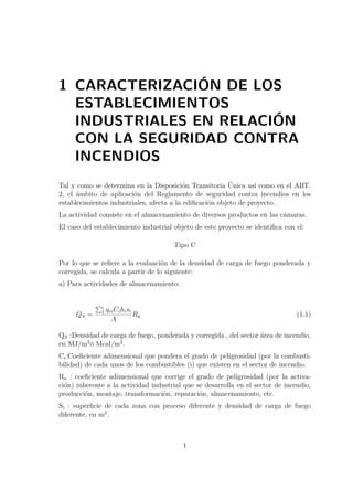 1 CARACTERIZACIÓN DE LOS 
ESTABLECIMIENTOS 
INDUSTRIALES EN RELACIÓN 
CON LA SEGURIDAD CONTRA 
INCENDIOS 
Tal y como se determina en la Disposición Transitoria Única así como en el ART. 
2, el ámbito de aplicación del Reglamento de seguridad contra incendios en los 
establecimientos industriales, afecta a la edificación objeto de proyecto. 
La actividad consiste en el almacenamiento de diversos productos en las cámaras. 
El caso del establecimiento industrial objeto de este proyecto se identifica con el: 
Tipo C 
Por lo que se refiere a la evaluación de la densidad de carga de fuego ponderada y 
corregida, se calcula a partir de lo siguiente: 
a) Para actividades de almacenamiento: 
QS = 
Pi 
1 qviCihisi 
A 
Ra (1.1) 
QS :Densidad de carga de fuego, ponderada y corregida , del sector área de incendio, 
en MJ/m2ó Mcal/m2. 
Ci:Coeficiente adimensional que pondera el grado de peligrosidad (por la combusti-bilidad) 
de cada unos de los combustibles (i) que existen en el sector de incendio. 
Ra : coeficiente adimensional que corrige el grado de peligrosidad (por la activa-ción) 
inherente a la actividad industrial que se desarrolla en el sector de incendio, 
producción, montaje, transformación, reparación, almacenamiento, etc. 
Si : superficie de cada zona con proceso diferente y densidad de carga de fuego 
diferente, en m2. 
1 
 