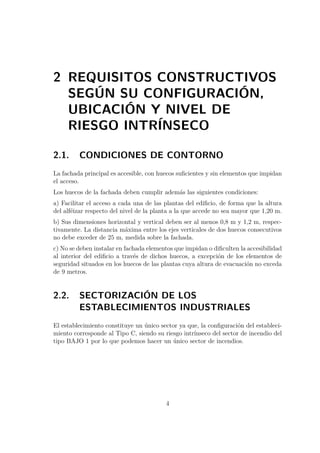 2 REQUISITOS CONSTRUCTIVOS 
SEGÚN SU CONFIGURACIÓN, 
UBICACIÓN Y NIVEL DE 
RIESGO INTRÍNSECO 
2.1. CONDICIONES DE CONTORNO 
La fachada principal es accesible, con huecos suficientes y sin elementos que impidan 
el acceso. 
Los huecos de la fachada deben cumplir además las siguientes condiciones: 
a) Facilitar el acceso a cada una de las plantas del edificio, de forma que la altura 
del alféizar respecto del nivel de la planta a la que accede no sea mayor que 1,20 m. 
b) Sus dimensiones horizontal y vertical deben ser al menos 0,8 m y 1,2 m, respec-tivamente. 
La distancia máxima entre los ejes verticales de dos huecos consecutivos 
no debe exceder de 25 m, medida sobre la fachada. 
c) No se deben instalar en fachada elementos que impidan o dificulten la accesibilidad 
al interior del edificio a través de dichos huecos, a excepción de los elementos de 
seguridad situados en los huecos de las plantas cuya altura de evacuación no exceda 
de 9 metros. 
2.2. SECTORIZACIÓN DE LOS 
ESTABLECIMIENTOS INDUSTRIALES 
El establecimiento constituye un único sector ya que, la configuración del estableci-miento 
corresponde al Tipo C, siendo su riesgo intrínseco del sector de incendio del 
tipo BAJO 1 por lo que podemos hacer un único sector de incendios. 
4 
 