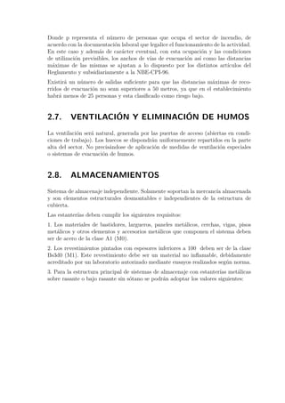 Donde p representa el número de personas que ocupa el sector de incendio, de 
acuerdo con la documentación laboral que legalice el funcionamiento de la actividad. 
En este caso y además de carácter eventual, con esta ocupación y las condiciones 
de utilización previsibles, los anchos de vías de evacuación así como las distancias 
máximas de las mismas se ajustan a lo dispuesto por los distintos artículos del 
Reglamento y subsidiariamente a la NBE-CPI-96. 
Existirá un número de salidas suficiente para que las distancias máximas de reco-rridos 
de evacuación no sean superiores a 50 metros, ya que en el establecimiento 
habrá menos de 25 personas y esta clasificado como riesgo bajo. 
2.7. VENTILACIÓN Y ELIMINACIÓN DE HUMOS 
La ventilación será natural, generada por las puertas de acceso (abiertas en condi-ciones 
de trabajo). Los huecos se dispondrán uniformemente repartidos en la parte 
alta del sector. No precisándose de aplicación de medidas de ventilación especiales 
o sistemas de evacuación de humos. 
2.8. ALMACENAMIENTOS 
Sistema de almacenaje independiente. Solamente soportan la mercancía almacenada 
y son elementos estructurales desmontables e independientes de la estructura de 
cubierta. 
Las estanterías deben cumplir los siguientes requisitos: 
1. Los materiales de bastidores, largueros, paneles metálicos, cerchas, vigas, pisos 
metálicos y otros elementos y accesorios metálicos que componen el sistema deben 
ser de acero de la clase A1 (M0). 
2. Los revestimientos pintados con espesores inferiores a 100 deben ser de la clase 
Bs3d0 (M1). Este revestimiento debe ser un material no inflamable, debidamente 
acreditado por un laboratorio autorizado mediante ensayos realizados según norma. 
3. Para la estructura principal de sistemas de almacenaje con estanterías metálicas 
sobre rasante o bajo rasante sin sótano se podrán adoptar los valores siguientes: 
 