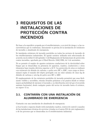3 REQUISITOS DE LAS 
INSTALACIONES DE 
PROTECCIÓN CONTRA 
INCENDIOS 
En base a la superficie ocupada por el establecimiento, a su nivel de riesgo y a las ca-racterísticas 
que lo conforman, únicamente se precisa de la instalación de extintores 
de incendio y alumbrado de emergencia. 
Se instalarán extintores de incendio portátiles en todos los sectores de incendio de 
los establecimientos industriales. El agente extintor utilizado será seleccionado de 
acuerdo con la tabla I-1 del apéndice 1 del Reglamento de Instalaciones de protección 
contra incendios, aprobado por el Real Decreto 1942/1993, de 5 de noviembre. 
No se permite el empleo de agentes extintores conductores de la electricidad sobre 
fuegos que se desarrollan en presencia de aparatos, cuadros, conductores y otros 
elementos bajo tensión eléctrica superior a 24 V. La protección de estos se realizará 
con extintores de dióxido de carbono, o polvo seco BC o ABC, cuya carga se deter-minará 
según el tamaño del objeto protegido con un valor mínimo de cinco kg de 
dióxido de carbono y seis kg de polvo seco BC o ABC. 
El emplazamiento de los extintores portátiles de incendio permitirá que sean fácil-mente 
visibles y accesibles, estarán situados próximos a los puntos donde se estime 
mayor probabilidad de iniciarse el incendio y su distribución será tal que el recorrido 
máximo horizontal, desde cualquier punto del sector de incendio hasta el extintor, 
no supere 15 m. 
3.1. CONTARÁN CON UNA INSTALACIÓN DE 
ALUMBRADO DE EMERGENCIA 
Contarán con una instalación de alumbrado de emergencia: 
a) Los locales o espacios donde estén instalados cuadros, centros de control o mandos 
de las instalaciones técnicas de servicios (citadas en el anexo II.8 de este reglamento) 
o de los procesos que se desarrollan en el establecimiento industrial. 
9 
 