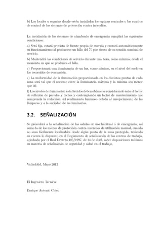 b) Los locales o espacios donde estén instalados los equipos centrales o los cuadros 
de control de los sistemas de protección contra incendios. 
La instalación de los sistemas de alumbrado de emergencia cumplirá las siguientes 
condiciones: 
a) Será fija, estará provista de fuente propia de energía y entrará automáticamente 
en funcionamiento al producirse un fallo del 70 por ciento de su tensión nominal de 
servicio. 
b) Mantendrá las condiciones de servicio durante una hora, como mínimo, desde el 
momento en que se produzca el fallo. 
c) Proporcionará una iluminancia de un lux, como mínimo, en el nivel del suelo en 
los recorridos de evacuación. 
e) La uniformidad de la iluminación proporcionada en los distintos puntos de cada 
zona será tal que el cociente entre la iluminancia máxima y la mínima sea menor 
que 40. 
f) Los niveles de iluminación establecidos deben obtenerse considerando nulo el factor 
de reflexión de paredes y techos y contemplando un factor de mantenimiento que 
comprenda la reducción del rendimiento luminoso debido al envejecimiento de las 
lámparas y a la suciedad de las luminarias. 
3.2. SEÑALIZACIÓN 
Se procederá a la señalización de las salidas de uso habitual o de emergencia, así 
como la de los medios de protección contra incendios de utilización manual, cuando 
no sean fácilmente localizables desde algún punto de la zona protegida, teniendo 
en cuenta lo dispuesto en el Reglamento de señalización de los centros de trabajo, 
aprobado por el Real Decreto 485/1997, de 14 de abril, sobre disposiciones mínimas 
en materia de señalización de seguridad y salud en el trabajo. 
Valladolid, Mayo 2012 
El Ingeniero Técnico: 
Enrique Antonio Chico 
