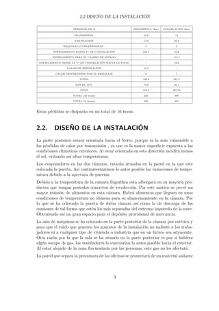 2.2 DISEÑO DE LA INSTALACIÓN 
PERDIDAS DE Q FRIGORÍFICA (Kw) CONGELACIÓN (Kw) 
TRANSMISIÓN 10,8 12 
VENTILACIÓN 17,8 29,3 
MAQUINAS,LUCES,PERSONAS... 5 5 
ENFRIAMIENTO HASTA Tª DE CONGELACIÓN 144,7 57,8 
ENFRIAMIENTO PARA EL CAMBIO DE ESTADO - 115,7 
ENFRIAMIENTO DESDE LA Tª DE CONGELACIÓN HASTA LA FINAL - 34,6 
CALOR DE RESPIRACIÓN 12,3 - 
CALOR DESPRENDIDO POR EL EMBALAJE 6 7 
TOTAL 196,6 261,4 
MAS EL 10% 19,6 26,1 
SUMA 216,3 287,54 
TOTAL (24 horas) 220 290 
TOTAL 16 (horas) 330 435 
Estas pérdidas se disiparán en un total de 16 horas. 
2.2. DISEÑO DE LA INSTALACIÓN 
La parte posterior estará orientada hacia el Norte, porque es la más vulnerable a 
las pérdidas de calor por transmisión , ya que es la mayor superficie expuesta a las 
condiciones climáticas exteriores. Al estar orientada en esta dirección incidirá menos 
el sol, evitando así altas temperaturas. 
Los evaporadores en las dos cámaras, estarán situados en la pared en la que este 
colocada la puerta. Así contrarrestaremos lo antes posible las variaciones de tempe-ratura 
debido a la apertura de puertas. 
Debido a la temperatura de la cámara frigorífica esta albergará en su mayoría pro-ductos 
que tengan periodos concretos de recolección. Por este motivo se prevé un 
mayor tránsito de alimentos en esta cámara. Habrá alimentos que lleguen en unas 
condiciones de temperatura no idóneas para su almacenamiento en la cámara. Por 
lo que se ha colocado la puerta de dicha cámara así como la de descarga de los 
camiones de tal forma que estén los más separadas del extremo izquierdo de la nave. 
Obteniendo así un gran espacio para el depósito provisional de mercancía. 
La sala de máquinas se ha colocado en la parte posterior de la cámara por estética y 
para que el ruido que generen los aparatos de la instalación no moleste a los traba-jadores 
ni a cualquier tipo de vivienda o industria que en un futuro sea adyacente. 
Otra razón por la que la sala se ha situado en la parte posterior es por si hubiera 
algún escape de gas, los ventiladores lo evacuarían lo antes posible hacia el exterior. 
Al estar alejado de la zona frecuentada por las personas, este gas no les afectará. 
La pared que separa la precámara de las oficinas se proyectará de un material aislante 
3 
 