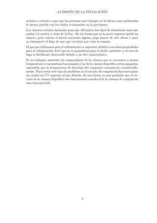 2.2 DISEÑO DE LA INSTALACIÓN 
acústico y térmico, para que las personas que trabajen en la oficina sean molestadas 
lo menos posible con los ruidos ocasionados en la precámara. 
Las cámaras estarán diseñadas para que alberguen dos tipos de estanterías unas que 
midan 1,8 metros y otras de 2,25m . De tal forma que en la parte superior quede un 
espacio, para colocar si fueran necesario alguna carga mayor de esta altura y para 
no entorpecer el flujo de aire que circulará por toda la cámara. 
El gas que utilizamos para el enfriamiento es amoniaco debido a sus altas propiedades 
para la refrigeración. Este gas no es perjudicial para el medio ambiente y en caso de 
fuga es fácilmente detectable debido a su olor característico. 
Si en cualquier momento los evaporadores de la cámara que se encuentra a menor 
temperatura se encuentran funcionando y los de la cámara frigorífica están apagados, 
supondría que la temperatura de descarga del compresor aumentaría considerable-mente. 
Para evitar este tipo de problema en el circuito de congelación hacemos pasar 
un caudal un 7% superior al que debería, de esta forma es mas probable que el cir-cuito 
de la cámara frigorífica este funcionando cuando el de la cámara de congelación 
esta desconectado. 
4 
 