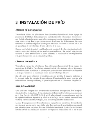 3 INSTALACIÓN DE FRÍO 
CÁMARA DE CONGELACIÓN 
Teniendo en cuenta las pérdidas de flujo obtenemos la necesidad de un equipo de 
producción de 580 Kw. Para disipar esta cantidad de calor colocaremos 6 evaporado-res. 
Debido a la anchura que poseen los evaporadores, estos no pueden ser colocados 
unos junto a otros. Por lo que colocaremos 4 de ellos en fila de forma que dos coin-cidan 
con la anchura del pasillo y debajo de estos irán colocados otros dos con el fin 
de garantizar el correcto flujo de aire a través de la sala. 
En este caso habrá situados 6 equilibradores de presión, 3 de ellos estarán situados de 
manera uniforme a lo largo de las paredes de esta cámara y los otros 3 estarán colo-cados 
en la techo. Exceptuando la pared opuesta a la colocación de los evaporadores 
y la pared adyacente con la cámara frigorífica. 
CÁMARA FRIGORÍFICA 
Teniendo en cuenta las pérdidas de flujo obtenemos la necesidad de un equipo de 
producción de 375 Kw. Para disipar esta cantidad de calor vamos a colocar 3 evapora-dores 
situados en la pared de la puerta para garantizar una temperatura homogénea 
a lo largo y ancho de la cámara así como un correcto flujo del aire. 
En este caso habrá situados 18 equilibradores de presión de manera uniforme a 
lo largo de todas las paredes de esta cámara. Exceptuando la pared opuesta a la 
colocación de los evaporadores y la pared adyacente con la cámara de congelación. 
SALA DE MÁQUINAS 
Esta sala debe cumplir unas determinadas condiciones de seguridad. Con indepen-dencia 
de otras obligaciones de especialización de la normativa laboral, contempladas 
en el Real Decreto 485/1997, de 14 de abril, sobre disposiciones mínimas en materia 
de especialización de seguridad y salud en el trabajo, deberá existir un cartel bien 
visible y adecuadamente protegido, con las correspondientes indicaciones. 
La sala de máquinas específica deberá estar equipada con un sistema de ventilación 
mecánica de uso exclusivo para dicha sala. Este sistema de ventilación se accionará 
con un detector de amoniaco. En caso de fallo del sistema de extracción mecánica se 
deberá activar una alarma en un centro de vigilancia permanente con el fin de que 
5 
 