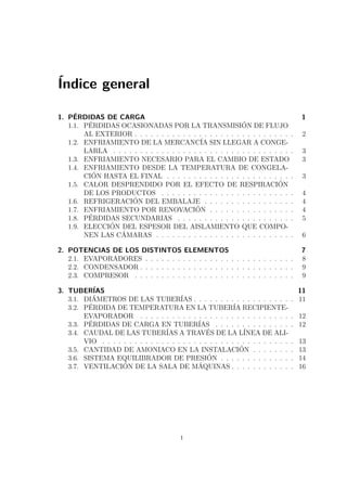 Índice general 
1. PÉRDIDAS DE CARGA 1 
1.1. PÉRDIDAS OCASIONADAS POR LA TRANSMISIÓN DE FLUJO 
AL EXTERIOR . . . . . . . . . . . . . . . . . . . . . . . . . . . . . . 2 
1.2. ENFRIAMIENTO DE LA MERCANCÍA SIN LLEGAR A CONGE-LARLA 
. . . . . . . . . . . . . . . . . . . . . . . . . . . . . . . . . . 3 
1.3. ENFRIAMIENTO NECESARIO PARA EL CAMBIO DE ESTADO 3 
1.4. ENFRIAMIENTO DESDE LA TEMPERATURA DE CONGELA-CIÓN 
HASTA EL FINAL . . . . . . . . . . . . . . . . . . . . . . . . 3 
1.5. CALOR DESPRENDIDO POR EL EFECTO DE RESPIRACIÓN 
DE LOS PRODUCTOS . . . . . . . . . . . . . . . . . . . . . . . . . 4 
1.6. REFRIGERACIÓN DEL EMBALAJE . . . . . . . . . . . . . . . . . 4 
1.7. ENFRIAMIENTO POR RENOVACIÓN . . . . . . . . . . . . . . . . 4 
1.8. PÉRDIDAS SECUNDARIAS . . . . . . . . . . . . . . . . . . . . . . 5 
1.9. ELECCIÓN DEL ESPESOR DEL AISLAMIENTO QUE COMPO-NEN 
LAS CÁMARAS . . . . . . . . . . . . . . . . . . . . . . . . . . 6 
2. POTENCIAS DE LOS DISTINTOS ELEMENTOS 7 
2.1. EVAPORADORES . . . . . . . . . . . . . . . . . . . . . . . . . . . . 8 
2.2. CONDENSADOR . . . . . . . . . . . . . . . . . . . . . . . . . . . . . 9 
2.3. COMPRESOR . . . . . . . . . . . . . . . . . . . . . . . . . . . . . . 9 
3. TUBERÍAS 11 
3.1. DIÁMETROS DE LAS TUBERÍAS . . . . . . . . . . . . . . . . . . . 11 
3.2. PÉRDIDA DE TEMPERATURA EN LA TUBERÍA RECIPIENTE-EVAPORADOR 
. . . . . . . . . . . . . . . . . . . . . . . . . . . . . 12 
3.3. PÉRDIDAS DE CARGA EN TUBERÍAS . . . . . . . . . . . . . . . 12 
3.4. CAUDAL DE LAS TUBERÍAS A TRAVÉS DE LA LÍNEA DE ALI-VIO 
. . . . . . . . . . . . . . . . . . . . . . . . . . . . . . . . . . . . 13 
3.5. CANTIDAD DE AMONIACO EN LA INSTALACIÓN . . . . . . . . 13 
3.6. SISTEMA EQUILIBRADOR DE PRESIÓN . . . . . . . . . . . . . . 14 
3.7. VENTILACIÓN DE LA SALA DE MÁQUINAS . . . . . . . . . . . . 16 
i 
 