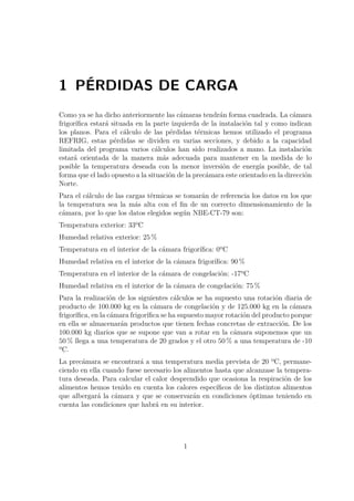 1 PÉRDIDAS DE CARGA 
Como ya se ha dicho anteriormente las cámaras tendrán forma cuadrada. La cámara 
frigorífica estará situada en la parte izquierda de la instalación tal y como indican 
los planos. Para el cálculo de las pérdidas térmicas hemos utilizado el programa 
REFRIG, estas pérdidas se dividen en varias secciones, y debido a la capacidad 
limitada del programa varios cálculos han sido realizados a mano. La instalación 
estará orientada de la manera más adecuada para mantener en la medida de lo 
posible la temperatura deseada con la menor inversión de energía posible, de tal 
forma que el lado opuesto a la situación de la precámara este orientado en la dirección 
Norte. 
Para el cálculo de las cargas térmicas se tomarán de referencia los datos en los que 
la temperatura sea la más alta con el fin de un correcto dimensionamiento de la 
cámara, por lo que los datos elegidos según NBE-CT-79 son: 
Temperatura exterior: 33ºC 
Humedad relativa exterior: 25% 
Temperatura en el interior de la cámara frigorífica: 0ºC 
Humedad relativa en el interior de la cámara frigorífica: 90% 
Temperatura en el interior de la cámara de congelación: -17ºC 
Humedad relativa en el interior de la cámara de congelación: 75% 
Para la realización de los siguientes cálculos se ha supuesto una rotación diaria de 
producto de 100.000 kg en la cámara de congelación y de 125.000 kg en la cámara 
frigorífica, en la cámara frigorífica se ha supuesto mayor rotación del producto porque 
en ella se almacenarán productos que tienen fechas concretas de extracción. De los 
100.000 kg diarios que se supone que van a rotar en la cámara suponemos que un 
50% llega a una temperatura de 20 grados y el otro 50% a una temperatura de -10 
ºC. 
La precámara se encontrará a una temperatura media prevista de 20 ºC, permane-ciendo 
en ella cuando fuese necesario los alimentos hasta que alcanzase la tempera-tura 
deseada. Para calcular el calor desprendido que ocasiona la respiración de los 
alimentos hemos tenido en cuenta los calores específicos de los distintos alimentos 
que albergará la cámara y que se conservarán en condiciones óptimas teniendo en 
cuenta las condiciones que habrá en su interior. 
1 
 