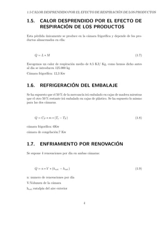 1.5 CALOR DESPRENDIDO POR EL EFECTO DE RESPIRACIÓN DE LOS PRODUCTOS 
1.5. CALOR DESPRENDIDO POR EL EFECTO DE 
RESPIRACIÓN DE LOS PRODUCTOS 
Esta pérdida únicamente se produce en la cámara frigorífica y depende de los pro-ductos 
almacenados en ella: 
Q = L M (1.7) 
Escogemos un calor de respiración medio de 8,5 KJ/ Kg, como hemos dicho antes 
al día se introducen 125.000 kg 
Cámara frigorífica: 12,3 Kw 
1.6. REFRIGERACIÓN DEL EMBALAJE 
Se ha supuesto que el 50% de la mercancía irá embalado en cajas de madera mientras 
que el otro 50% restante irá embalado en cajas de plástico. Se ha supuesto lo mismo 
para las dos cámaras. 
Q = CP  m  (Te − TF ) (1.8) 
cámara frigorífica: 6Kw 
cámara de congelación:7 Kw 
1.7. ENFRIAMIENTO POR RENOVACIÓN 
Se supone 4 renovaciones por día en ambas cámaras: 
Q = n  V  (hext. − hint.) (1.9) 
n: numero de renovaciones por día 
V:Volumen de la cámara 
hext.:entalpía del aire exterior 
4 
 