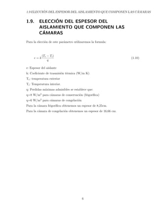1.9 ELECCIÓN DEL ESPESOR DEL AISLAMIENTO QUE COMPONEN LAS CÁMARAS 
1.9. ELECCIÓN DEL ESPESOR DEL 
AISLAMIENTO QUE COMPONEN LAS 
CÁMARAS 
Para la elección de este parámetro utilizaremos la formula: 
e = k 
(Te − Ti) 
q 
(1.10) 
e: Espesor del aislante 
k: Coeficiente de trasmisión térmica (W/m K) 
Te: temperatura exterior 
Ti: Temperatura interior. 
q: Perdidas máximas admisibles se establece que: 
q=8 W/m2 para cámaras de conservación (frigorífica) 
q=6 W/m2 para cámaras de congelación 
Para la cámara frigorífica obtenemos un espesor de 8,25cm. 
Para la cámara de congelación obtenemos un espesor de 16,66 cm. 
6 
 