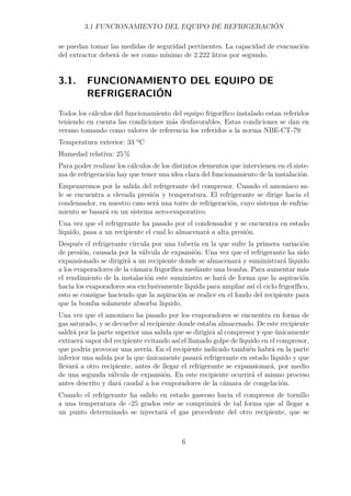 3.1 FUNCIONAMIENTO DEL EQUIPO DE REFRIGERACIÓN 
se puedan tomar las medidas de seguridad pertinentes. La capacidad de evacuación 
del extractor deberá de ser como mínimo de 2.222 litros por segundo. 
3.1. FUNCIONAMIENTO DEL EQUIPO DE 
REFRIGERACIÓN 
Todos los cálculos del funcionamiento del equipo frigorífico instalado estan referidos 
teniendo en cuenta las condiciones más desfavorables. Estas condiciones se dan en 
verano tomando como valores de referencia los referidos a la norma NBE-CT-79: 
Temperatura exterior: 33 ºC 
Humedad relativa: 25% 
Para poder realizar los cálculos de los distintos elementos que intervienen en el siste-ma 
de refrigeración hay que tener una idea clara del funcionamiento de la instalación. 
Empezaremos por la salida del refrigerante del compresor. Cuando el amoniaco sa-le 
se encuentra a elevada presión y temperatura. El refrigerante se dirige hacia el 
condensador, en nuestro caso será una torre de refrigeración, cuyo sistema de enfria-miento 
se basará en un sistema aero-evaporativo. 
Una vez que el refrigerante ha pasado por el condensador y se encuentra en estado 
líquido, pasa a un recipiente el cual lo almacenará a alta presión. 
Después el refrigerante circula por una tubería en la que sufre la primera variación 
de presión, causada por la válvula de expansión. Una vez que el refrigerante ha sido 
expansionado se dirigirá a un recipiente donde se almacenará y suministrará líquido 
a los evaporadores de la cámara frigorífica mediante una bomba. Para aumentar más 
el rendimiento de la instalación este suministro se hará de forma que la aspiración 
hacia los evaporadores sea exclusivamente líquida para ampliar así el ciclo frigorífico, 
esto se consigue haciendo que la aspiración se realice en el fondo del recipiente para 
que la bomba solamente absorba líquido. 
Una vez que el amoniaco ha pasado por los evaporadores se encuentra en forma de 
gas saturado, y se devuelve al recipiente donde estaba almacenado. De este recipiente 
saldrá por la parte superior una salida que se dirigirá al compresor y que únicamente 
extraerá vapor del recipiente evitando así el llamado golpe de líquido en el compresor, 
que podría provocar una avería. En el recipiente indicado también habrá en la parte 
inferior una salida por la que únicamente pasará refrigerante en estado líquido y que 
llevará a otro recipiente, antes de llegar el refrigerante se expansionará, por medio 
de una segunda válvula de expansión. En este recipiente ocurrirá el mismo proceso 
antes descrito y dará caudal a los evaporadores de la cámara de congelación. 
Cuando el refrigerante ha salido en estado gaseoso hacia el compresor de tornillo 
a una temperatura de -25 grados este se comprimirá de tal forma que al llegar a 
un punto determinado se inyectará el gas procedente del otro recipiente, que se 
6 
 