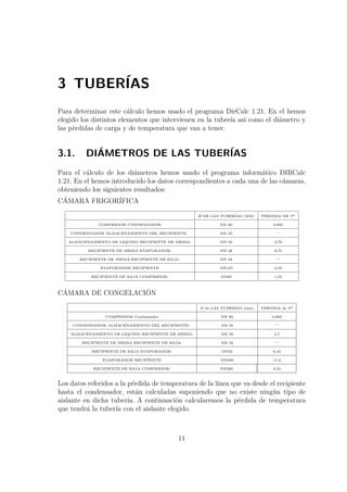 3 TUBERÍAS 
Para determinar este cálculo hemos usado el programa DirCalc 1.21. En el hemos 
elegido los distintos elementos que intervienen en la tubería así como el diámetro y 
las pérdidas de carga y de temperatura que van a tener. 
3.1. DIÁMETROS DE LAS TUBERÍAS 
Para el cálculo de los diámetros hemos usado el programa informático DIRCalc 
1.21. En el hemos introducido los datos correspondientes a cada una de las cámaras, 
obteniendo los siguientes resultados: 
CÁMARA FRIGORÍFICA 
/O DE LAS TUBERÍAS (MM) PÉRDIDA DE Tª 
COMPRESOR CONDENSADOR DN 80 0,895 
CONDENSADOR ALMACENAMIENTO DEL RECIPIENTE: DN 50 – 
ALMACENAMIENTO DE LIQUIDO RECIPIENTE DE MEDIA: DN 50 2,70 
RECIPIENTE DE MEDIA EVAPORADOR: DN 28 8,75 
RECIPIENTE DE MEDIA RECIPIENTE DE BAJA: DN 32 – 
EVAPORADOR RECIPIENTE DN125 0,53 
RECIPIENTE DE BAJA COMPRESOR: DN89 1,55 
CÁMARA DE CONGELACIÓN 
Ø de LAS TUBERÍAS (mm) PERDIDA de Tª 
COMPRESOR Condensador DN 80 0,895 
CONDENSADOR ALMACENAMIENTO DEL RECIPIENTE: DN 50 – 
ALMACENAMIENTO DE LIQUIDO RECIPIENTE DE MEDIA: DN 50 2,7 
RECIPIENTE DE MEDIA RECIPIENTE DE BAJA: DN 32 – 
RECIPIENTE DE BAJA EVAPORADOR: DN32 6,43 
EVAPORADOR RECIPIENTE DN200 11,2 
RECIPIENTE DE BAJA COMPRESOR: DN200 9,55 
Los datos referidos a la pérdida de temperatura de la línea que va desde el recipiente 
hasta el condensador, están calculadas suponiendo que no existe ningún tipo de 
aislante en dicha tubería. A continuación calcularemos la pérdida de temperatura 
que tendrá la tubería con el aislante elegido. 
11 
 