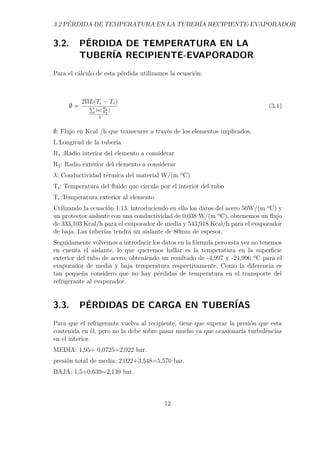3.2 PÉRDIDA DE TEMPERATURA EN LA TUBERÍA RECIPIENTE-EVAPORADOR 
3.2. PÉRDIDA DE TEMPERATURA EN LA 
TUBERÍA RECIPIENTE-EVAPORADOR 
Para el cálculo de esta pérdida utilizamos la ecuación: 
; = 2L(Ti − Te) 
P 
ln(R2 
R1 
) 
 
(3.1) 
;: Flujo en Kcal /h que transcurre a través de los elementos implicados. 
L:Longitud de la tubería 
R1 :Radio interior del elemento a considerar 
R2: Radio exterior del elemento a considerar 
: Conductividad térmica del material W/(m ºC) 
Ti: Temperatura del fluido que circula por el interior del tubo 
Te:Temperatura exterior al elemento 
Utilizando la ecuación 1.13, introduciendo en ella los datos del acero 50W/(m ºC) y 
un protector aislante con una conductividad de 0,038 W/(m ºC), obtenemos un flujo 
de 333,103 Kcal/h para el evaporador de media y 543,918 Kcal/h para el evaporador 
de baja. Las tuberías tendrá un aislante de 80mm de espesor. 
Seguidamente volvemos a introducir los datos en la fórmula pero esta vez no tenemos 
en cuenta el aislante, lo que queremos hallar es la temperatura en la superficie 
exterior del tubo de acero, obteniendo un resultado de -4,997 y -24,996 ºC para el 
evaporador de media y baja temperatura respectivamente. Como la diferencia es 
tan pequeña considero que no hay pérdidas de temperatura en el transporte del 
refrigerante al evaporador. 
3.3. PÉRDIDAS DE CARGA EN TUBERÍAS 
Para que el refrigerante vuelva al recipiente, tiene que superar la presión que esta 
contenida en él, pero no la debe sobre pasar mucho ya que ocasionaría turbulencias 
en el interior. 
MEDIA: 1,95+ 0,0725=2,022 bar. 
presión total de media: 2,022+3,548=5,570 bar. 
BAJA: 1,5+0,639=2,139 bar. 
12 
 