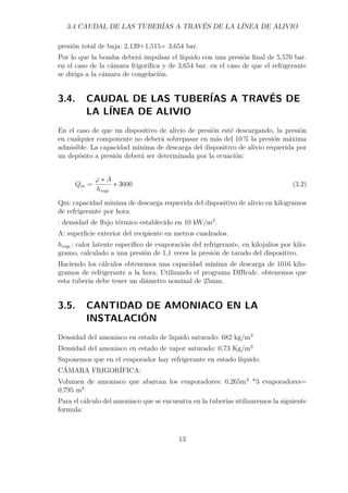 3.4 CAUDAL DE LAS TUBERÍAS A TRAVÉS DE LA LÍNEA DE ALIVIO 
presión total de baja: 2,139+1,515= 3,654 bar. 
Por lo que la bomba deberá impulsar el líquido con una presión final de 5,570 bar. 
en el caso de la cámara frigorífica y de 3,654 bar. en el caso de que el refrigerante 
se diriga a la cámara de congelación. 
3.4. CAUDAL DE LAS TUBERÍAS A TRAVÉS DE 
LA LÍNEA DE ALIVIO 
En el caso de que un dispositivo de alivio de presión esté descargando, la presión 
en cualquier componente no deberá sobrepasar en más del 10% la presión máxima 
admisible. La capacidad mínima de descarga del dispositivo de alivio requerida por 
un depósito a presión deberá ser determinada por la ecuación: 
Qm = '  A 
hvap. 
 3600 (3.2) 
Qm: capacidad mínima de descarga requerida del dispositivo de alivio en kilogramos 
de refrigerante por hora. 
: densidad de flujo térmico establecido en 10 kW/m2. 
A: superficie exterior del recipiente en metros cuadrados. 
hvap.: calor latente específico de evaporación del refrigerante, en kilojulios por kilo-gramo, 
calculado a una presión de 1,1 veces la presión de tarado del dispositivo. 
Haciendo los cálculos obtenemos una capacidad mínima de descarga de 1016 kilo-gramos 
de refrigerante a la hora. Utilizando el programa DIRcalc. obtenemos que 
esta tubería debe tener un diámetro nominal de 25mm. 
3.5. CANTIDAD DE AMONIACO EN LA 
INSTALACIÓN 
Densidad del amoniaco en estado de liquido saturado: 682 kg/m3 
Densidad del amoniaco en estado de vapor saturado: 0,73 Kg/m3 
Suponemos que en el evaporador hay refrigerante en estado líquido. 
CÁMARA FRIGORÍFICA: 
Volumen de amoniaco que abarcan los evaporadores: 0,265m3 *3 evaporadores= 
0,795 m3 
Para el cálculo del amoniaco que se encuentra en la tuberías utilizaremos la siguiente 
formula: 
13 
 