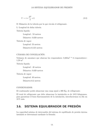 3.6 SISTEMA EQUILIBRADOR DE PRESIÓN 
V =   
D2 
4  L (3.3) 
D: Diámetro de la tubería por la que circula el refrigerante. 
L: Longitud de dicha tubería. 
Tubería liquida: 
Longitud : 53 metros 
Diámetro: 0,028 metros 
Tubería de vapor: 
Longitud: 53 metros. 
Diámetro:0,125 metros 
CÁMARA DE CONGELACIÓN: 
Volumen de amoniaco que abarcan los evaporadores: 0,265m3 * 6 evaporadores= 
1,59 m3 
Tubería líquida: 
Longitud : 48 metros 
Diámetro: 0,028 metros 
Tubería de vapor: 
Longitud: 49 metros. 
Diámetro:0,2 metros 
CONDENSADOR: 
El condensador podrá almacenar una carga igual a 300 Kg. de refrigerante. 
El total de refrigerante que debe almacenar la instalación es de 1815 kilogramos, 
para garantizar el buen funcionamiento de la instalación, introduciremos en ella un 
10% más. 
3.6. SISTEMA EQUILIBRADOR DE PRESIÓN 
La capacidad mínima de intercambio del sistema de equilibrado de presión interna 
instalado se determinará mediante la fórmula: 
14 
 