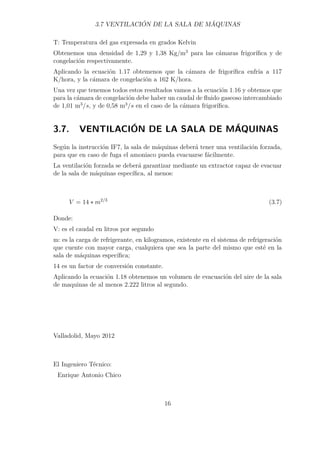 3.7 VENTILACIÓN DE LA SALA DE MÁQUINAS 
T: Temperatura del gas expresada en grados Kelvin 
Obtenemos una densidad de 1,29 y 1,38 Kg/m3 para las cámaras frigorífica y de 
congelación respectivamente. 
Aplicando la ecuación 1.17 obtemenos que la cámara de frigorífica enfría a 117 
K/hora, y la cámara de congelación a 162 K/hora. 
Una vez que tenemos todos estos resultados vamos a la ecuación 1.16 y obtemos que 
para la cámara de congelación debe haber un caudal de fluido gaseoso intercambiado 
de 1,01 m3/s, y de 0,58 m3/s en el caso de la cámara frigorífica. 
3.7. VENTILACIÓN DE LA SALA DE MÁQUINAS 
Según la instrucción IF7, la sala de máquinas deberá tener una ventilación forzada, 
para que en caso de fuga el amoniaco pueda evacuarse fácilmente. 
La ventilación forzada se deberá garantizar mediante un extractor capaz de evacuar 
de la sala de máquinas específica, al menos: 
V = 14  m2/3 (3.7) 
Donde: 
V: es el caudal en litros por segundo 
m: es la carga de refrigerante, en kilogramos, existente en el sistema de refrigeración 
que cuente con mayor carga, cualquiera que sea la parte del mismo que esté en la 
sala de máquinas específica; 
14 es un factor de conversión constante. 
Aplicando la ecuación 1.18 obtenemos un volumen de evacuación del aire de la sala 
de maquinas de al menos 2.222 litros al segundo. 
Valladolid, Mayo 2012 
El Ingeniero Técnico: 
Enrique Antonio Chico 
16 
 