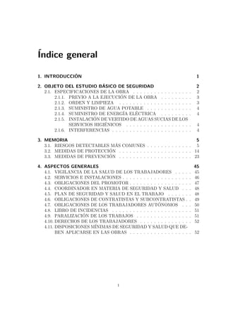 Índice general 
1. INTRODUCCIÓN 1 
2. OBJETO DEL ESTUDIO BÁSICO DE SEGURIDAD 2 
2.1. ESPECIFICACIONES DE LA OBRA . . . . . . . . . . . . . . . . . 2 
2.1.1. PREVIO A LA EJECUCIÓN DE LA OBRA . . . . . . . . . 3 
2.1.2. ORDEN Y LIMPIEZA . . . . . . . . . . . . . . . . . . . . . 3 
2.1.3. SUMINISTRO DE AGUA POTABLE . . . . . . . . . . . . . 4 
2.1.4. SUMINISTRO DE ENERGÍA ELÉCTRICA . . . . . . . . . 4 
2.1.5. INSTALACIÓN DE VERTIDO DE AGUAS SUCIAS DE LOS 
SERVICIOS HIGIÉNICOS . . . . . . . . . . . . . . . . . . . 4 
2.1.6. INTERFERENCIAS . . . . . . . . . . . . . . . . . . . . . . . 4 
3. MEMORIA 5 
3.1. RIESGOS DETECTABLES MÁS COMUNES . . . . . . . . . . . . . 5 
3.2. MEDIDAS DE PROTECCIÓN . . . . . . . . . . . . . . . . . . . . . 14 
3.3. MEDIDAS DE PREVENCIÓN . . . . . . . . . . . . . . . . . . . . . 23 
4. ASPECTOS GENERALES 45 
4.1. VIGILANCIA DE LA SALUD DE LOS TRABAJADORES . . . . . 45 
4.2. SERVICIOS E INSTALACIONES . . . . . . . . . . . . . . . . . . . . 46 
4.3. OBLIGACIONES DEL PROMOTOR . . . . . . . . . . . . . . . . . . 47 
4.4. COORDINADOR EN MATERIA DE SEGURIDAD Y SALUD . . . 48 
4.5. PLAN DE SEGURIDAD Y SALUD EN EL TRABAJO . . . . . . . 48 
4.6. OBLIGACIONES DE CONTRATISTAS Y SUBCONTRATISTAS . . 49 
4.7. OBLIGACIONES DE LOS TRABAJADORES AUTÓNOMOS . . . 50 
4.8. LIBRO DE INCIDENCIAS . . . . . . . . . . . . . . . . . . . . . . . 51 
4.9. PARALIZACIÓN DE LOS TRABAJOS . . . . . . . . . . . . . . . . 51 
4.10. DERECHOS DE LOS TRABAJADORES . . . . . . . . . . . . . . . 52 
4.11. DISPOSICIONES MÍNIMAS DE SEGURIDAD Y SALUD QUE DE-BEN 
APLICARSE EN LAS OBRAS . . . . . . . . . . . . . . . . . . 52 
i 
 