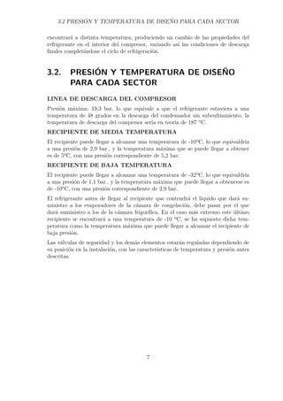 3.2 PRESIÓN Y TEMPERATURA DE DISEÑO PARA CADA SECTOR 
encontrará a distinta temperatura, produciendo un cambio de las propiedades del 
refrigerante en el interior del compresor, variando así las condiciones de descarga 
finales completándose el ciclo de refrigeración. 
3.2. PRESIÓN Y TEMPERATURA DE DISEÑO 
PARA CADA SECTOR 
LINEA DE DESCARGA DEL COMPRESOR 
Presión máxima: 19,3 bar. lo que equivale a que el refrigerante estuviera a una 
temperatura de 48 grados en la descarga del condensador sin subenfriamiento, la 
temperatura de descarga del compresor sería en teoría de 187 ºC. 
RECIPIENTE DE MEDIA TEMPERATURA 
El recipiente puede llegar a alcanzar una temperatura de -10ºC, lo que equivaldría 
a una presión de 2,9 bar., y la temperatura máxima que se puede llegar a obtener 
es de 5ºC, con una presión correspondiente de 5,2 bar. 
RECIPIENTE DE BAJA TEMPERATURA 
El recipiente puede llegar a alcanzar una temperatura de -32ºC, lo que equivaldría 
a una presión de 1,1 bar., y la temperatura máxima que puede llegar a obtenerse es 
de -10ºC, con una presión correspondiente de 2,9 bar. 
El refrigerante antes de llegar al recipiente que contendrá el líquido que dará su-ministro 
a los evaporadores de la cámara de congelación, debe pasar por el que 
dará suministro a los de la cámara frigorífica. En el caso más extremo este último 
recipiente se encontrará a una temperatura de -10 ºC, se ha supuesto dicha tem-peratura 
como la temperatura máxima que puede llegar a alcanzar el recipiente de 
baja presión. 
Las válvulas de seguridad y los demás elementos estarán reguladas dependiendo de 
su posición en la instalación, con las características de temperatura y presión antes 
descritas. 
7 
 