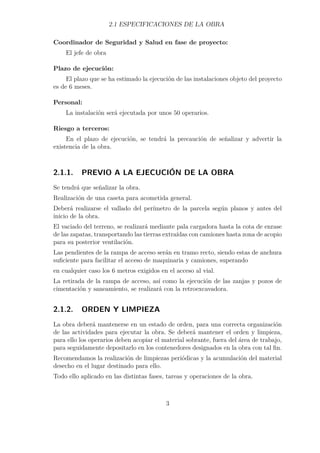 2.1 ESPECIFICACIONES DE LA OBRA 
Coordinador de Seguridad y Salud en fase de proyecto: 
El jefe de obra 
Plazo de ejecución: 
El plazo que se ha estimado la ejecución de las instalaciones objeto del proyecto 
es de 6 meses. 
Personal: 
La instalación será ejecutada por unos 50 operarios. 
Riesgo a terceros: 
En el plazo de ejecución, se tendrá la precaución de señalizar y advertir la 
existencia de la obra. 
2.1.1. PREVIO A LA EJECUCIÓN DE LA OBRA 
Se tendrá que señalizar la obra. 
Realización de una caseta para acometida general. 
Deberá realizarse el vallado del perímetro de la parcela según planos y antes del 
inicio de la obra. 
El vaciado del terreno, se realizará mediante pala cargadora hasta la cota de enrase 
de las zapatas, transportando las tierras extraídas con camiones hasta zona de acopio 
para su posterior ventilación. 
Las pendientes de la rampa de acceso serán en tramo recto, siendo estas de anchura 
suficiente para facilitar el acceso de maquinaria y camiones, superando 
en cualquier caso los 6 metros exigidos en el acceso al vial. 
La retirada de la rampa de acceso, así como la ejecución de las zanjas y pozos de 
cimentación y saneamiento, se realizará con la retroexcavadora. 
2.1.2. ORDEN Y LIMPIEZA 
La obra deberá mantenerse en un estado de orden, para una correcta organización 
de las actividades para ejecutar la obra. Se deberá mantener el orden y limpieza, 
para ello los operarios deben acopiar el material sobrante, fuera del área de trabajo, 
para seguidamente depositarlo en los contenedores designados en la obra con tal fin. 
Recomendamos la realización de limpiezas periódicas y la acumulación del material 
desecho en el lugar destinado para ello. 
Todo ello aplicado en las distintas fases, tareas y operaciones de la obra. 
3 
 