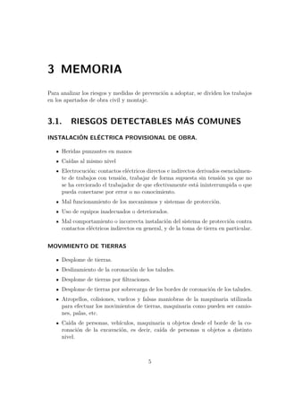3 MEMORIA 
Para analizar los riesgos y medidas de prevención a adoptar, se dividen los trabajos 
en los apartados de obra civil y montaje. 
3.1. RIESGOS DETECTABLES MÁS COMUNES 
INSTALACIÓN ELÉCTRICA PROVISIONAL DE OBRA. 
Heridas punzantes en manos 
Caídas al mismo nivel 
Electrocución: contactos eléctricos directos e indirectos derivados esencialmen-te 
de trabajos con tensión, trabajar de forma supuesta sin tensión ya que no 
se ha cerciorado el trabajador de que efectivamente está ininterrumpida o que 
pueda conectarse por error o no conocimiento. 
Mal funcionamiento de los mecanismos y sistemas de protección. 
Uso de equipos inadecuados o deteriorados. 
Mal comportamiento o incorrecta instalación del sistema de protección contra 
contactos eléctricos indirectos en general, y de la toma de tierra en particular. 
MOVIMIENTO DE TIERRAS 
Desplome de tierras. 
Deslizamiento de la coronación de los taludes. 
Desplome de tierras por filtraciones. 
Desplome de tierras por sobrecarga de los bordes de coronación de los taludes. 
Atropellos, colisiones, vuelcos y falsas maniobras de la maquinaria utilizada 
para efectuar los movimientos de tierras, maquinaria como pueden ser camio-nes, 
palas, etc. 
Caída de personas, vehículos, maquinaria u objetos desde el borde de la co-ronación 
de la excavación, es decir, caída de personas u objetos a distinto 
nivel. 
5 
 