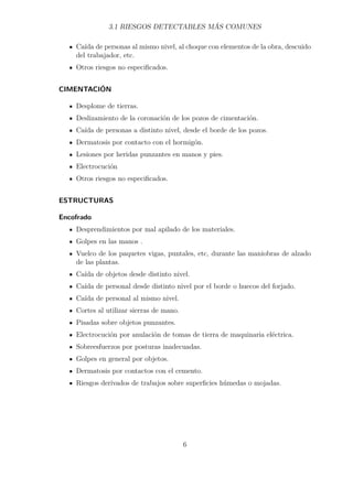 3.1 RIESGOS DETECTABLES MÁS COMUNES 
Caída de personas al mismo nivel, al choque con elementos de la obra, descuido 
del trabajador, etc. 
Otros riesgos no especificados. 
CIMENTACIÓN 
Desplome de tierras. 
Deslizamiento de la coronación de los pozos de cimentación. 
Caída de personas a distinto nivel, desde el borde de los pozos. 
Dermatosis por contacto con el hormigón. 
Lesiones por heridas punzantes en manos y pies. 
Electrocución 
Otros riesgos no especificados. 
ESTRUCTURAS 
Encofrado 
Desprendimientos por mal apilado de los materiales. 
Golpes en las manos . 
Vuelco de los paquetes vigas, puntales, etc, durante las maniobras de alzado 
de las plantas. 
Caída de objetos desde distinto nivel. 
Caída de personal desde distinto nivel por el borde o huecos del forjado. 
Caída de personal al mismo nivel. 
Cortes al utilizar sierras de mano. 
Pisadas sobre objetos punzantes. 
Electrocución por anulación de tomas de tierra de maquinaria eléctrica. 
Sobreesfuerzos por posturas inadecuadas. 
Golpes en general por objetos. 
Dermatosis por contactos con el cemento. 
Riesgos derivados de trabajos sobre superficies húmedas o mojadas. 
6 
 