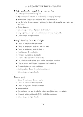 3.1 RIESGOS DETECTABLES MÁS COMUNES 
Trabajos con ferralla: manipulación y puesta en obra. 
Cortes y heridas en manos y pies. 
Aplastamientos durante las operaciones de carga y descarga. 
Tropiezos y torceduras al caminar sobre las armaduras. 
Los derivados de las eventuales roturas de redondos de acero durante el estirado 
o doblado. 
Sobreesfuerzos. 
Caídas de personas u objetos a distinto nivel. 
Golpes por caída o giro descontrolado de la carga suspendida. 
Otros riesgos no especificados. 
Trabajos de manipulación del hormigón 
Caída de personas al mismo nivel. 
Caída de personas u objetos a distinto nivel. 
Caída de personas u objetos al vacío. 
Hundimiento de encofrados. 
Rotura o reventón de encofrados. 
Pisadas sobre superficies de tránsito. 
Las derivadas de trabajos sobre suelos húmedos o mojados. 
Contactos con el hormigón (dermatitis por contacto). 
Atrapamientos por y entre objetos. 
Electrocución. Riesgo de contactos eléctricos. 
Otros riesgos no especificados. 
Cubierta plana 
Caída de personas a distinto nivel. 
Caída de personas al mismo nivel. 
Caída de objetos a niveles inferiores. 
Sobreesfuerzos. 
Quemaduras, por uso de sellados o impermeabilizaciones en caliente. 
Golpes o cortes por manejo de herramientas manuales. 
Otros riesgos no especificados. 
7 
 
