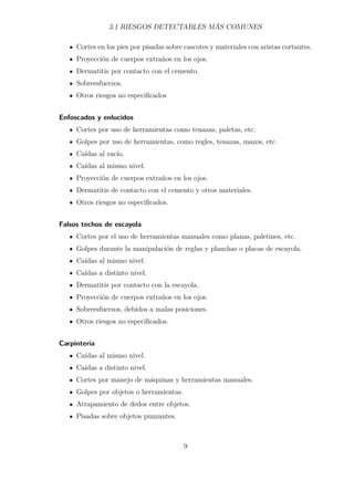 3.1 RIESGOS DETECTABLES MÁS COMUNES 
Cortes en los pies por pisadas sobre cascotes y materiales con aristas cortantes. 
Proyección de cuerpos extraños en los ojos. 
Dermatitis por contacto con el cemento. 
Sobreesfuerzos. 
Otros riesgos no especificados 
Enfoscados y enlucidos 
Cortes por uso de herramientas como tenazas, paletas, etc. 
Golpes por uso de herramientas, como regles, tenazas, mazos, etc. 
Caídas al vacío. 
Caídas al mismo nivel. 
Proyección de cuerpos extraños en los ojos. 
Dermatitis de contacto con el cemento y otros materiales. 
Otros riesgos no especificados. 
Falsos techos de escayola 
Cortes por el uso de herramientas manuales como planas, paletines, etc. 
Golpes durante la manipulación de reglas y planchas o placas de escayola. 
Caídas al mismo nivel. 
Caídas a distinto nivel. 
Dermatitis por contacto con la escayola. 
Proyección de cuerpos extraños en los ojos. 
Sobreesfuerzos, debidos a malas posiciones. 
Otros riesgos no especificados. 
Carpintería 
Caídas al mismo nivel. 
Caídas a distinto nivel. 
Cortes por manejo de máquinas y herramientas manuales. 
Golpes por objetos o herramientas. 
Atrapamiento de dedos entre objetos. 
Pisadas sobre objetos punzantes. 
9 
 